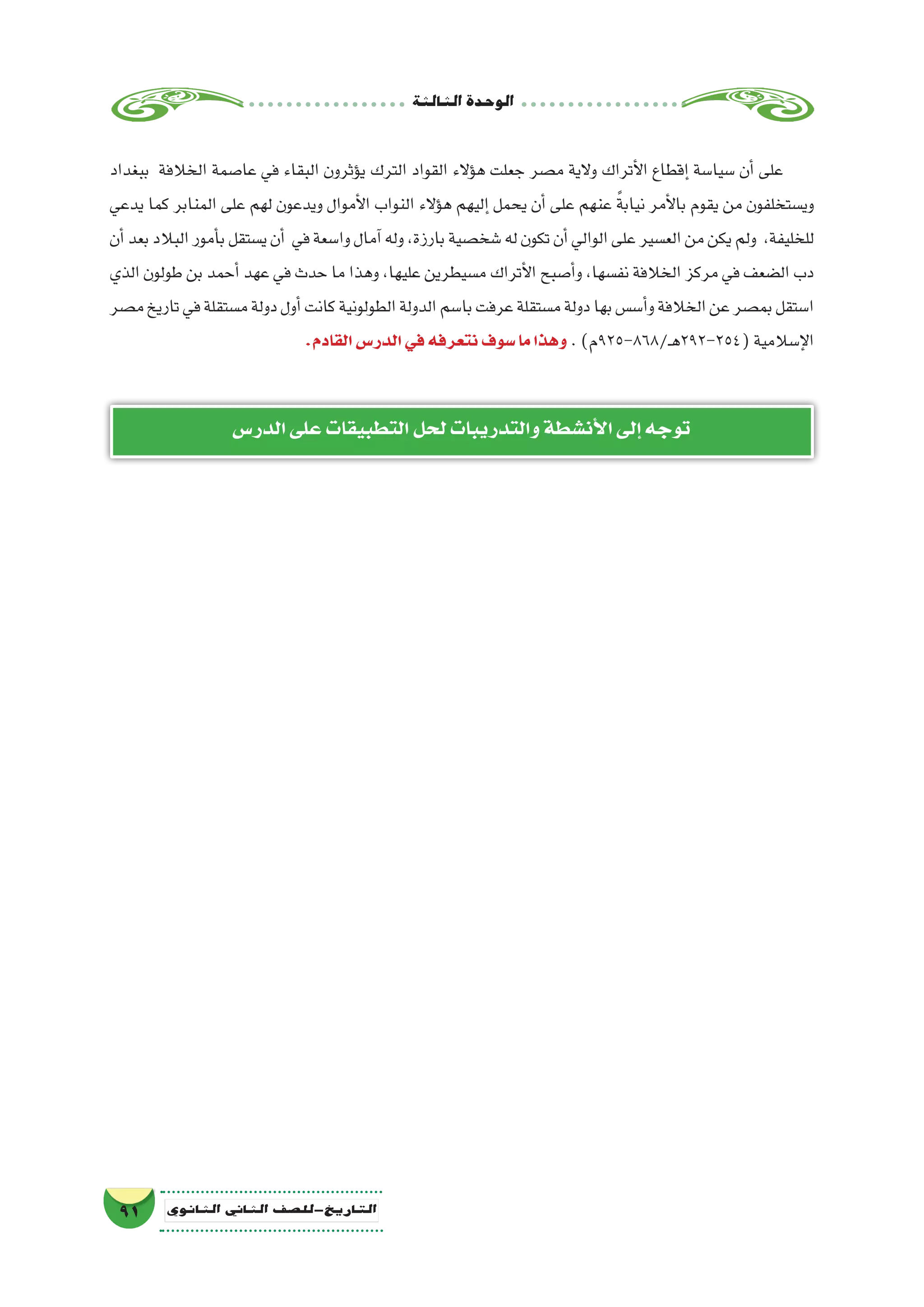 ‫الثالثة‬‫الوحدة‬
91 ‫الثانوي‬ ‫الثاين‬ ‫التاريخ-لل�صف‬
‫ببغداد‬ ‫الخالفة‬ ‫عا�صمة‬ ‫في‬ ‫البقاء‬ ‫ؤثرون‬�‫ي‬ ‫الترك‬ ‫القواد‬ ‫ؤالء‬�‫ه‬ ‫جعلت‬ ‫م�صر‬ ‫والية‬ ‫أتراك‬‫ل‬‫ا‬ ‫إقطاع‬� ‫�سيا�سة‬ ‫أن‬� ‫على‬
‫يدعي‬ ‫كما‬ ‫المنابر‬ ‫على‬ ‫لهم‬ ‫ويدعون‬ ‫أموال‬‫ل‬‫ا‬ ‫النواب‬ ‫ؤالء‬�‫ه‬ ‫إليهم‬� ‫يحمل‬ ‫أن‬� ‫على‬ ‫عنهم‬ ً‫ة‬‫نياب‬ ‫أمر‬‫ل‬‫با‬ ‫يقوم‬ ‫من‬ ‫وي�ستخلفون‬
‫أن‬�‫بعد‬‫البالد‬‫أمور‬�‫ب‬‫ي�ستقل‬‫أن‬� ‫في‬‫وا�سعة‬‫آمال‬�‫وله‬،‫بارزة‬‫�شخ�صية‬‫له‬‫تكون‬‫أن‬�‫الوالي‬‫على‬‫الع�سير‬‫من‬‫يكن‬‫ولم‬ ،‫للخليفة‬
‫الذي‬ ‫طولون‬ ‫بن‬ ‫أحمد‬� ‫عهد‬ ‫في‬ ‫حدث‬ ‫ما‬ ‫وهذا‬ ،‫عليها‬ ‫م�سيطرين‬ ‫أتراك‬‫ل‬‫ا‬ ‫أ�صبح‬�‫و‬ ،‫نف�سها‬ ‫الخالفة‬ ‫مركز‬ ‫في‬ ‫ال�ضعف‬ ‫دب‬
‫م�صر‬‫تاريخ‬‫في‬‫م�ستقلة‬‫دولة‬‫أول‬�‫كانت‬‫الطولونية‬‫الدولة‬‫با�سم‬‫عرفت‬‫م�ستقلة‬‫دولة‬‫بها‬‫أ�س�س‬�‫و‬‫الخالفة‬‫عن‬‫بم�صر‬‫ا�ستقل‬
.‫القادم‬‫الدر�س‬‫في‬‫نتعرفه‬‫�سوف‬‫ما‬‫وهذا‬ .)‫ـ/868-529م‬‫ه‬292-254(‫إ�سالمية‬‫ل‬‫ا‬
‫الدر�س‬‫على‬‫التطبيقات‬‫لحل‬‫والتدريبات‬‫أن�شطة‬‫ل‬‫ا‬‫إلى‬�‫توجه‬
 