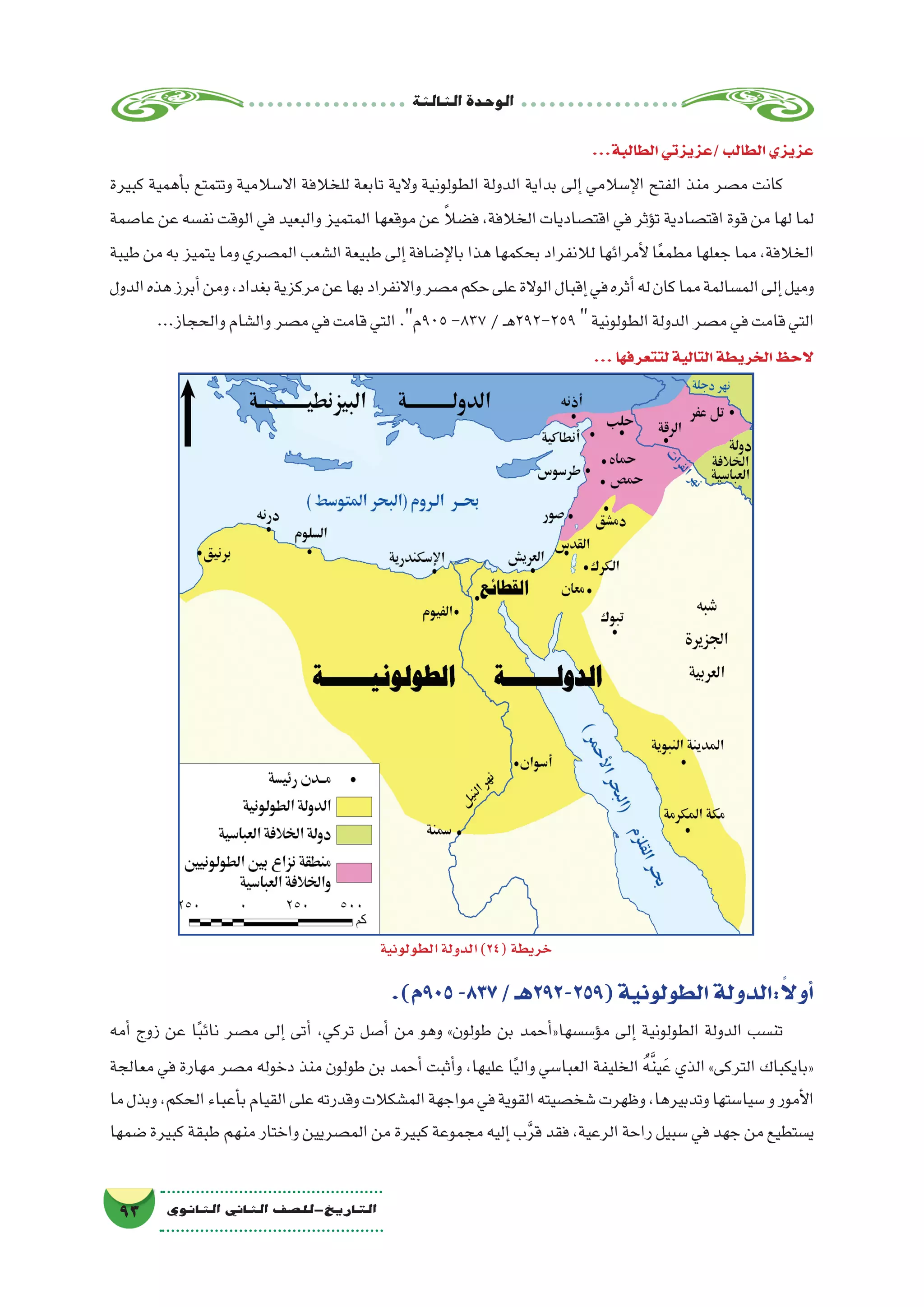 ‫الثالثة‬‫الوحدة‬
93 ‫الثانوي‬ ‫الثاين‬ ‫التاريخ-لل�صف‬
...‫الطالبة‬‫/عزيزتي‬‫الطالب‬‫عزيزي‬
‫كبيرة‬ ‫أهمية‬�‫ب‬ ‫وتتمتع‬ ‫اال�سالمية‬ ‫للخالفة‬ ‫تابعة‬ ‫والية‬ ‫الطولونية‬ ‫الدولة‬ ‫بداية‬ ‫إلى‬� ‫إ�سالمي‬‫ل‬‫ا‬ ‫الفتح‬ ‫منذ‬ ‫م�صر‬ ‫كانت‬
‫عا�صمة‬‫عن‬‫نف�سه‬‫الوقت‬‫في‬‫والبعيد‬‫المتميز‬‫موقعها‬‫عن‬ ً‫ال‬‫ف�ض‬،‫الخالفة‬‫اقت�صاديات‬‫في‬‫ؤثر‬�‫ت‬‫اقت�صادية‬‫قوة‬‫من‬‫لها‬‫لما‬
‫طيبة‬‫من‬‫به‬‫يتميز‬‫وما‬‫الم�صري‬‫ال�شعب‬‫طبيعة‬‫إلى‬�‫إ�ضافة‬‫ل‬‫با‬‫هذا‬‫بحكمها‬‫لالنفراد‬‫أمرائها‬‫ل‬‫ا‬ً‫ع‬‫مطم‬‫جعلها‬‫مما‬،‫الخالفة‬
‫الدول‬‫هذه‬‫أبرز‬�‫ومن‬،‫بغداد‬‫مركزية‬‫عن‬‫بها‬‫واالنفراد‬‫م�صر‬‫حكم‬‫على‬‫الوالة‬‫إقبال‬�‫في‬‫أثره‬�‫له‬‫كان‬‫مما‬‫الم�سالمة‬‫إلى‬�‫وميل‬
...‫والحجاز‬‫وال�شام‬‫م�صر‬‫في‬‫قامت‬‫التي‬.‫509م‬-837/‫ـ‬‫ه‬292-259‫الطولونية‬‫الدولة‬‫م�صر‬‫في‬‫قامت‬‫التي‬
...‫لتتعرفها‬‫التالية‬‫الخريطة‬‫الحظ‬
.)‫509م‬-837/‫(952-292هـ‬‫الطولونية‬‫:الدولة‬ً‫ال‬‫أو‬�
‫أمه‬� ‫زوج‬ ‫عن‬ ‫ا‬ً‫ب‬‫نائ‬ ‫م�صر‬ ‫إلى‬� ‫أتى‬� ،‫تركي‬ ‫أ�صل‬� ‫من‬ ‫وهو‬ »‫طولون‬ ‫بن‬ ‫أحمد‬�«‫ؤ�س�سها‬�‫م‬ ‫إلى‬� ‫الطولونية‬ ‫الدولة‬ ‫تن�سب‬
‫معالجة‬ ‫في‬ ‫مهارة‬ ‫م�صر‬ ‫دخوله‬ ‫منذ‬ ‫طولون‬ ‫بن‬ ‫أحمد‬� ‫أثبت‬�‫و‬ ،‫عليها‬ ‫ا‬ً‫ي‬‫وال‬ ‫العبا�سي‬ ‫الخليفة‬ ُ‫ه‬َّ‫ن‬‫ي‬َ‫ع‬ ‫الذي‬ »‫التركى‬ ‫«بايكباك‬
‫ما‬‫وبذل‬،‫الحكم‬‫أعباء‬�‫ب‬‫القيام‬‫على‬‫وقدرته‬‫الم�شكالت‬‫مواجهة‬‫في‬‫القوية‬‫�شخ�صيته‬‫وظهرت‬،‫وتدبيرها‬‫�سيا�ستها‬‫و‬‫أمور‬‫ل‬‫ا‬
‫�ضمها‬ ‫كبيرة‬ ‫طبقة‬ ‫منهم‬ ‫واختار‬ ‫الم�صريين‬ ‫من‬ ‫كبيرة‬ ‫مجموعة‬ ‫إليه‬� ‫ب‬َّ‫ر‬‫ق‬ ‫فقد‬ ،‫الرعية‬ ‫راحة‬ ‫�سبيل‬ ‫في‬ ‫جهد‬ ‫من‬ ‫ي�ستطيع‬
‫الطولونية‬‫الدولة‬)24(‫خريطة‬
 