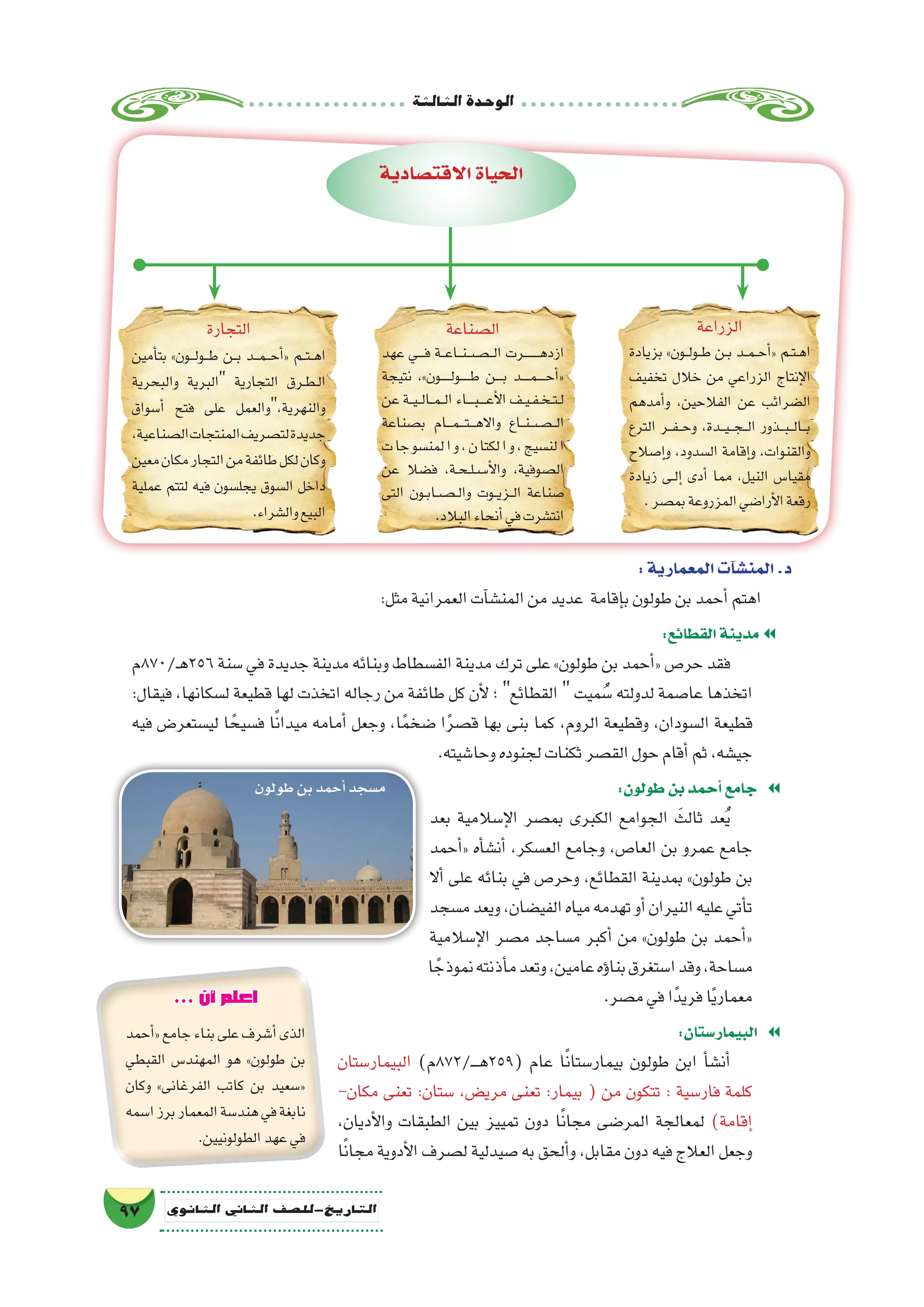 ‫الثالثة‬‫الوحدة‬
97 ‫الثانوي‬ ‫الثاين‬ ‫التاريخ-لل�صف‬
‫الزراعة‬
‫بزيادة‬ »‫��ون‬‫ل‬‫��و‬‫ط‬ ‫��ن‬‫ب‬ ‫��د‬‫م‬��‫ح‬‫أ‬�« ‫��م‬‫ت‬��‫ه‬‫ا‬
‫تخفيف‬ ‫خالل‬ ‫من‬ ‫الزراعي‬ ‫إنتاج‬‫ل‬‫ا‬
‫أمدهم‬�‫و‬ ،‫الفالحين‬ ‫عن‬ ‫ال�ضرائب‬
‫الترع‬ ‫��ر‬‫ف‬��‫ح‬‫و‬ ،‫���دة‬‫ي‬���‫ج‬���‫ل‬‫ا‬ ‫���ذور‬‫ب‬���‫ل‬‫���ا‬‫ب‬
‫إ�صالح‬�‫و‬ ،‫ال�سدود‬ ‫إقامة‬�‫و‬ ،‫والقنوات‬
‫زيادة‬ ‫��ى‬‫ل‬‫إ‬� ‫أدى‬� ‫مما‬ ،‫النيل‬ ‫مقيا�س‬
.‫بم�صر‬‫المزروعة‬‫أرا�ضي‬‫ل‬‫ا‬‫رقعة‬
‫ال�صناعة‬
‫عهد‬ ‫����ي‬‫ف‬ ‫��ة‬‫ع‬‫��ا‬‫ن‬��‫�����ص‬‫ل‬‫ا‬ ‫��������رت‬‫ه‬‫ازد‬
‫نتيجة‬ ،»‫�����ون‬‫ل‬‫�����و‬‫ط‬ ‫����ن‬‫ب‬ ‫�����د‬‫م‬�����‫ح‬‫أ‬�«
‫عن‬ ‫��ة‬‫ي‬��‫ل‬‫��ا‬‫م‬��‫ل‬‫ا‬ ‫����اء‬‫ب‬����‫ع‬‫أ‬‫ل‬‫ا‬ ‫��ف‬‫ي‬��‫ف‬��‫خ‬��‫ت‬��‫ل‬
‫ب�صناعة‬ ‫���ام‬‫م‬���‫ت‬���‫ه‬‫واال‬ ‫��اع‬‫ن‬��‫�����ص‬‫ل‬‫ا‬
‫ت‬‫جا‬‫لمن�سو‬‫ا‬‫و‬،‫ن‬‫لكتا‬‫ا‬‫و‬،‫لن�سيج‬‫ا‬
‫عن‬ ‫ف�ضال‬ ،‫��ة‬‫ح‬��‫ل‬��‫��س‬�‫أ‬‫ل‬‫وا‬ ،‫ال�صوفية‬
‫التى‬ ‫��ون‬‫ب‬‫��ص��ا‬���‫ل‬‫وا‬ ‫��وت‬‫ي‬‫��ز‬‫ل‬‫ا‬ ‫�صناعة‬
.‫البالد‬‫أنحاء‬�‫في‬‫انت�شرت‬
‫التجارة‬
‫أمين‬�‫بت‬ »‫���ون‬‫ل‬‫���و‬‫ط‬ ‫��ن‬‫ب‬ ‫���د‬‫م‬���‫ح‬‫أ‬�« ‫��م‬‫ت‬��‫ه‬‫ا‬
‫والبحرية‬ ‫البرية‬ ‫التجارية‬ ‫��رق‬‫ط‬��‫ل‬‫ا‬
‫أ�سواق‬� ‫فتح‬ ‫على‬ ‫والنهرية،والعمل‬
،‫ال�صناعية‬‫المنتجات‬‫لت�صريف‬‫جديدة‬
‫معين‬‫مكان‬‫التجار‬‫من‬‫طائفة‬‫لكل‬‫وكان‬
‫عملية‬ ‫لتتم‬ ‫فيه‬ ‫يجل�سون‬ ‫ال�سوق‬ ‫داخل‬
.‫وال�شراء‬‫البيع‬
:‫المعمارية‬‫آت‬�‫ش‬�‫المن‬.‫د‬
:‫مثل‬‫العمرانية‬‫آت‬�‫المن�ش‬‫من‬‫عديد‬ ‫إقامة‬�‫ب‬‫طولون‬‫بن‬‫أحمد‬�‫اهتم‬
:‫القطائع‬‫مدينة‬�
‫ـ/078م‬‫ه‬256 ‫�سنة‬ ‫في‬ ‫جديدة‬ ‫مدينة‬ ‫وبنائه‬ ‫الف�سطاط‬ ‫مدينة‬ ‫ترك‬ ‫على‬ »‫طولون‬ ‫بن‬ ‫أحمد‬�« ‫حر�ص‬ ‫فقد‬
:‫فيقال‬ ،‫ل�سكانها‬ ‫قطيعة‬ ‫لها‬ ‫اتخذت‬ ‫رجاله‬ ‫من‬ ‫طائفة‬ ‫كل‬ ‫أن‬‫ل‬ ‫؛‬ ‫القطائع‬  ‫ميت‬ ُ‫�س‬ ‫لدولته‬ ‫عا�صمة‬ ‫اتخذها‬
‫فيه‬ ‫لي�ستعر�ض‬ ‫ا‬ ً‫ف�سيح‬ ‫ا‬ً‫ن‬‫ميدا‬ ‫أمامه‬� ‫وجعل‬ ،‫ا‬ً‫م‬‫�ضخ‬ ‫ا‬ً‫ر‬‫ق�ص‬ ‫بها‬ ‫بنى‬ ‫كما‬ ،‫الروم‬ ‫وقطيعة‬ ،‫ال�سودان‬ ‫قطيعة‬
.‫وحا�شيته‬‫لجنوده‬‫ثكنات‬‫الق�صر‬‫حول‬‫أقام‬�‫ثم‬،‫جي�شه‬
:‫طولون‬‫بن‬‫أحمد‬�‫جامع‬ �
‫بعد‬ ‫إ�سالمية‬‫ل‬‫ا‬ ‫بم�صر‬ ‫الكبرى‬ ‫الجوامع‬ َ‫ثالث‬ ‫عد‬ُ‫ي‬
‫أحمد‬�« ‫أه‬�‫أن�ش‬� ،‫الع�سكر‬ ‫وجامع‬ ،‫العا�ص‬ ‫بن‬ ‫عمرو‬ ‫جامع‬
‫أال‬� ‫على‬ ‫بنائه‬ ‫في‬ ‫وحر�ص‬ ،‫القطائع‬ ‫بمدينة‬ »‫طولون‬ ‫بن‬
‫م�سجد‬‫ويعد‬،‫الفي�ضان‬‫مياه‬‫تهدمه‬‫أو‬�‫النيران‬‫عليه‬‫أتي‬�‫ت‬
‫إ�سالمية‬‫ل‬‫ا‬ ‫م�صر‬ ‫م�ساجد‬ ‫أكبر‬� ‫من‬ »‫طولون‬ ‫بن‬ ‫أحمد‬�«
‫ا‬ ً‫نموذج‬‫أذنته‬�‫م‬‫وتعد‬،‫عامين‬‫ؤه‬�‫بنا‬‫ا�ستغرق‬‫وقد‬،‫م�ساحة‬
.‫م�صر‬‫في‬‫ا‬ً‫فريد‬‫ا‬ً‫ي‬‫معمار‬
:‫البيمار�ستان‬ �
‫البيمار�ستان‬ )‫ـ/278م‬���‫ه‬259( ‫عام‬ ‫ا‬ً‫ن‬‫بيمار�ستا‬ ‫طولون‬ ‫ابن‬ ‫أ‬�‫أن�ش‬�
-‫مكان‬ ‫تعنى‬ :‫�ستان‬ ،‫مري�ض‬ ‫تعنى‬ :‫بيمار‬ ( ‫من‬ ‫تتكون‬ : ‫فار�سية‬ ‫كلمة‬
،‫أديان‬‫ل‬‫وا‬ ‫الطبقات‬ ‫بين‬ ‫تمييز‬ ‫دون‬ ‫ا‬ً‫ن‬‫مجا‬ ‫المر�ضى‬ ‫لمعالجة‬ )‫إقامة‬�
‫ا‬ً‫ن‬‫مجا‬ ‫أدوية‬‫ل‬‫ا‬ ‫ل�صرف‬ ‫�صيدلية‬ ‫به‬ ‫ألحق‬�‫و‬ ،‫مقابل‬ ‫دون‬ ‫فيه‬ ‫العالج‬ ‫وجعل‬
... ‫أن‬ ‫اعلم‬
‫أحمد‬�«‫جامع‬‫بناء‬‫على‬‫أ�شرف‬�‫الذى‬
‫القبطي‬ ‫المهند�س‬ ‫هو‬ »‫طولون‬ ‫بن‬
‫وكان‬ »‫الفرغانى‬ ‫كاتب‬ ‫بن‬ ‫«�سعيد‬
‫ا�سمه‬‫برز‬‫المعمار‬‫هند�سة‬‫في‬‫نابغة‬
.‫الطولونيين‬‫عهد‬‫في‬
‫االقت�صادية‬‫الحياة‬
‫طولون‬‫بن‬‫أحمد‬�‫م�سجد‬
 