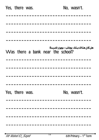 Mr Waleed El_Sayed 6th Primary – 1st
Term
14
Yes, there was. No, wasn’t.
---------------------------------
---------------------------------
---------------------------------
---------------------------------
Was there a bank near the school?
---------------------------------
---------------------------------
---------------------------------
---------------------------------
Yes, there was. No, wasn’t.
---------------------------------
---------------------------------
---------------------------------
---------------------------------
 