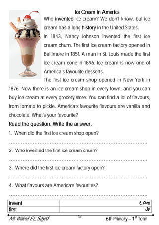 Mr Waleed El_Sayed 6th Primary – 1st
Term
18
Ice Cream in America
Who invented ice cream? We don’t know, but ice
cream has a long history in the United States.
In 1843, Nancy Johnson invented the first ice
cream churn. The first ice cream factory opened in
Baltimore in 1851. A man in St. Louis made the first
ice cream cone in 1896. Ice cream is now one of
America’s favourite desserts.
The first ice cream shop opened in New York in
1876. Now there is an ice cream shop in every town, and you can
buy ice cream at every grocery store. You can find a lot of flavours,
from tomato to pickle. America’s favourite flavours are vanilla and
chocolate. What’s your favourite?
Read the question. Write the answer.
1. When did the first ice cream shop open?
……………………………………………………………………….
2. Who invented the first ice cream churn?
……………………………………………………………………….
3. Where did the first ice cream factory open?
……………………………………………………………………….
4. What flavours are America’s favourites?
……………………………………………………………………….
invent
first
 