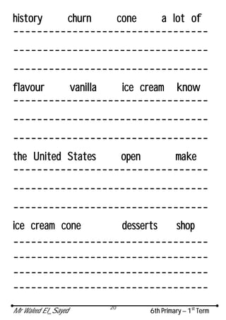 Mr Waleed El_Sayed 6th Primary – 1st
Term
20
history churn cone a lot of
---------------------------------
---------------------------------
---------------------------------
flavour vanilla ice cream know
---------------------------------
---------------------------------
---------------------------------
the United States open make
---------------------------------
---------------------------------
---------------------------------
ice cream cone desserts shop
---------------------------------
---------------------------------
---------------------------------
---------------------------------
 