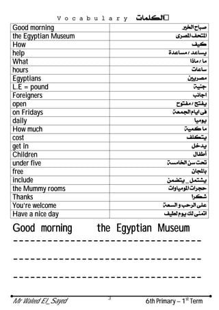 Mr Waleed El_Sayed 6th Primary – 1st
Term
3
Vocabulary
Good morning
the Egyptian Museum
How
help
What
hours
Egyptians
L.E = pound
Foreigners
open
on Fridays
daily
How much
cost
get in
Children
under five
free
include _
the Mummy rooms
Thanks
You’re welcome
Have a nice day
Good morning the Egyptian Museum
---------------------------------
---------------------------------
---------------------------------
 