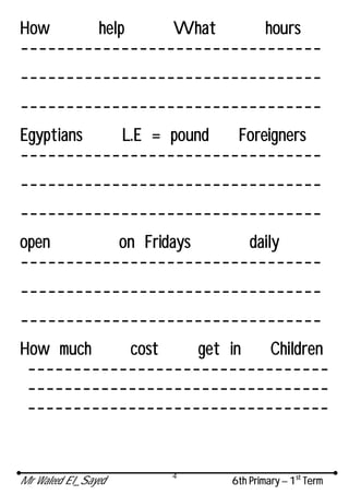 Mr Waleed El_Sayed 6th Primary – 1st
Term
4
How help What hours
---------------------------------
---------------------------------
---------------------------------
Egyptians L.E = pound Foreigners
---------------------------------
---------------------------------
---------------------------------
open on Fridays daily
---------------------------------
---------------------------------
---------------------------------
How much cost get in Children
---------------------------------
---------------------------------
---------------------------------
 
