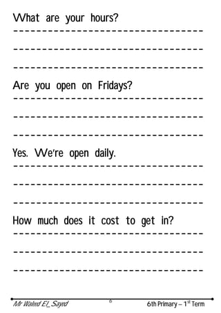 Mr Waleed El_Sayed 6th Primary – 1st
Term
6
What are your hours?
---------------------------------
---------------------------------
---------------------------------
Are you open on Fridays?
---------------------------------
---------------------------------
---------------------------------
Yes. We’re open daily.
---------------------------------
---------------------------------
---------------------------------
How much does it cost to get in?
---------------------------------
---------------------------------
---------------------------------
 