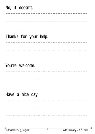 Mr Waleed El_Sayed 6th Primary – 1st
Term
8
No, it doesn’t.
---------------------------------
---------------------------------
---------------------------------
Thanks for your help.
---------------------------------
---------------------------------
---------------------------------
You’re welcome.
---------------------------------
---------------------------------
---------------------------------
Have a nice day.
---------------------------------
---------------------------------
---------------------------------
 