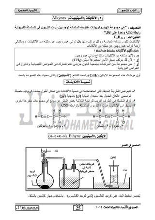 H 
H 
H 
H 
5 - ميىرو - 2 - ث تْب C H 
مجر تٌبد حّبش 
رائجخ ف ح ضَ مجر تٌ لٍ 
25 
انجبة انتبصع 
C C 
H 
H 
Cl 
C C C 
H 
إ ثٌبٌِ 
بٍء 
المع في ايهي يُاء ي جًا وْية ايعا ةَ 4102 
انكي يًبء انعضىيخ 
Alkynes ) 8( الأهلاي اِت )الأصيتيوي اِت ( 
انتعريف : "ه مجموعة اله اٌروكربو ات مفتوبة الولولة توجا ب ذرات الكربو ف الولولة الكربو ةٌ 
راب ة داد ةٌ واباة على ادوخ" 
CnH2n- اهقا وُ اهعا : 2 
اصلكا نٌاو تكون سلسلة متجانسة , وكد مركب منها قٌد ذرتن نٌدروچ نٌ عنن مث لٌنه منن اصلك نٌناو , وتالتنال أرتعة ذراو دٌروچ نٌ عن مث لٌه من اصلكاناو 
)ع (ًٌ تهو الأيهاي آت ض طً ةً تَجاطْة ؟ 
جـ : صنها متتقه من اصلك نٌاو تانتزاع ذرت دٌروچ نٌ 
(CH أو : صن كد مركب سٌتق اصخر تمجموعة م ثٌ نٌ ( 2 
أو : ن مجموعنة منن المركتناو جٌمعهننا قنانون جز ئٌنن عنام تتنتر فنن الخنواص الك مٌ اٌئ نٌنة وتتندرج فنن الخواص الف زٌ اٌئ ةٌ 
واسمه التائع )ادو تٌ لٌ ( والذي سم وٌ ذه المجوعة تاسمه (C2H أود مركتاو ذه المجموعة الإ ثٌا نٌ ( 2 
تض يٌــة الأهلاي ـِـات : 
-1 نتتع نفس ال ر قٌة الساتقة الت استخدمنا ا ف تسم ةٌ اصلكاناو تان نختار أ ود سلسلة كرتون ةٌ متصلة 
ثم نسم اصلكان المقاتد تعد استتداد النها ةٌ )ا ( تالنها ةٌ )آ ( 
-2 ترقم السلسلة ف ال رف القر بٌ للرات ة الثلاث ةٌ تغض النظر عن موقع أي مجموعاو متفرعة أخرى 
-3 سٌتق اسم اصلكا نٌ رقم ذر الكرتون المتصلة تالرات ة الثلاث ةٌ 
H 
H 
H C C C 
Br 
H 
3 - ثرو ىٍ - 1 - ث ىٍتب مرث ذٍ 
H C  C H Ethyne ) الإيجاي )الأصيتيوين 
اهتخطير في المدتبر : 
اىنبىط ىًٍ 
ماء 
حٌُضر تتنق الماء على كرت دٌ الكالس وٌم )ثان كرت دٌ الكالس وٌم( .. تاستخدام جهاز كالمت نٌ تالتكد 
 
