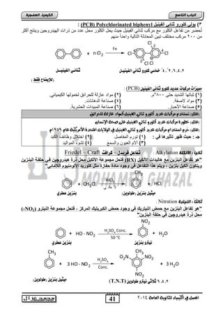 خماصي كوورو ث اِئي اهفي يِـى ث اِئـي اهفي يِــى ´4 ,´8 ,6 ,4 ,8 
+ 3 HO - NO2 + 3 H2O 
41 
انجبة انتبصع 
المع في ايهي يُاء ي جًا وْية ايعا ةَ 4102 
انكي يًبء انعضىيخ 
: (PCB) Polychlorinated biphenyl 3( بول كلورو د ات الف خٌ 
تُحضر من تفاعد الكلور مع مركب ثنائ الف نٌ دٌ ح ثٌ حٌد الكلور محد عدد من ذراو اله دٌروج نٌ و نٌتج أكثر 
من 211 مركب مختلف تت نٌ المعادلة التال ةٌ واحداً منهم 
Cl 
Cl 
Cl Cl 
+ n Cl2 Cl 
2 
4 
6 
2' 
4' Fe 
: (PCB) مميشات زًكبات عديد كوورو ث اِئي اهفي يِى 
1( ثتاتها التد دٌ حتى 811 °م. ) 2( مواد عازلة للحرائق لخمولها الك مٌ اٌئ .ً ( 
3( مواد لاصقة. ) 4( صناعة الد اناو. ( 
5( صناعة اصحتار. ) 6( صناعة المت دٌاو الحتر ةٌ. ( 
)ع (ًٌ تطتخد سَنبات عديد ن وًزو ث آئي ايفي يٓ ن وُاد عاشية ي حًسائل 
)ع (ًٌ خطوزة سَنبات عديد ن وًزو ث آئي ايفي يٓ ع ىً صحة الإطْا )ع (ًٌ حُس اضتخدا سَنبات عديد ن وًزو ث آئي ايفي يٓ في ايولايات المتحدة الأ سَيهية عا 0191 
جـ : ب ثٌ ظهر تأد رٌها ف : ) 1( تورم المفاصد ) 2( اختلاد وظائف الكتد 
3( آلام الع وٌن والسمع ) 4( تتوه الموال دٌ ( 
Friedel – Craft تفاعى فزيدي – كزافت : Alkylation ثبنيبً : الأنكهخ 
فتبخ مجموعة ادلك خٌ مبخ ذرة ه اٌروچ فو بلقوة الب وز (RX) "هو تفاعخ الب ز مع هال اٌات ادلك خٌ 
و تٌكو ألك خٌ ب ز , و تٌم هذا التفاعخ ف وجوا مااة بفازة مدخ كلور اٌ ادلوم وٌم الامات "ً 
+ CH3Cl 
CH3 
AlCl3 
لا مائ ي 
+ HCl 
: Nitration ثبنثبً : اننيترح 
(-NO "هو تفاعخ الب ز مع بملا ال تٌر كٌ ف وجوا بملا الكبر تٌ كٌ المركز , فتبخ مجموعة ال تٌرو ( 2 
مبخ ذرة ه اٌروچ ف بلقة الب ز " 
NO2 
+ HO - NO2 
H2SO4 Conc. 
50 °C 
+ H2O 
CH3 
CH3 
O2N NO2 
NO2 
H2SO4 
Conc. 
)هلإيطاح فقط ( 
يًجيى ب شِي )طوهوي (ّ ب شِي عطزي 
يُترو ب شِي ب شِي عطزي 
يًجيى ب شِي )طوهوي (ّ (T.N.T) 6 ثلاثي يُترو طوهوي ,4 ,8 
 
