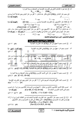 اىحضبة اىن بٍٍَئ ع ذُ إجشاء انزفبعم انزبن ف انظشوف انق بُع خُ ي انغغو ودسجخ انمشاسح  -4 
2(g) 2(g) 3(g) N + 3H 2NH 
ان بُرج ثبنهزش ع ذُ رفبعم , 1 نتر ي غبص ان زُُبشوج رفببعلاً ربيببً غَببو (NH فإ حتى غبص ان شُبدس ( 3 
) 000000000000000 نزش )السودان أول 11 
أ - , 0 ب - , 6 جـ - 6 د - 0 
) السودان أول 11 ( [O=16] ك بفخ غبص اچكغ ع ذُ انظشوف انق بُع خُ رغبو 0000000000000000  -9 
أ - 26 جم / 6602 لتر اً ب - 02 جم / 6602 لتر اً 
جـ - 0022 جم / لتر اً د - الإجابتان ) أ ( , )جـ( صح حٌتان 
-0 رد تفي ل 6602 لتر ما غيع اجكسچيا مع , 7 لتر موا غويع الهيودروچيا لتكوويا خوير مويء وإا , 
) حجم غيع الهيدروجيا المت قي دوا تفي ل ي م.ض.د. تسيو .......... لتر)مصر أول 11 ، مصر ثان 11 
,, أ - 6204 ب - 6,06 جـ - 2702 د - 02 
مضائــل علاقـة المــول بحجـــه الغــــاس : 
رد الظرو القييسية )الحل : 005 لتر( (CO احسب حجم , مول ما غيع ( 2  -0 
ـــــــــــــــــــــــــــــــــــــــــــــــــــــــــــــــــــــــــــــــــ 
) ي الظرو القييسية )مصر ثان 10 ، تجريبي 11 (CO -6 احسب حجم , 0, مول ما غيع ( 2 
11 
اىجب ة الأوه 
اىضؤاه اىخب شٍ : اجت ع اى ضَبئو اىتبى خٍ : 
المعنل في الكينياء للثاىوية العامة 5102 
)الحل : 00,5 لتر( 
ـــــــــــــــــــــــــــــــــــــــــــــــــــــــــــــــــــــــــــــــــ 
المتولودة رتيجوة حورق 6 ممول موا الكر ووا وي كميوة محودودة موا غويع (CO) احسب حجم غيع  -2 
2 )الحل : 99,7 لتر( C + O2  2CO اجكسچيا 
ـــــــــــــــــــــــــــــــــــــــــــــــــــــــــــــــــــــــــــــــــ 
احسب حجم 2 مول ما غيع الريتروچيا ي م دل الضكط ودرجة الحرارة )الحل : 8,5 , لتر(  -2 
ـــــــــــــــــــــــــــــــــــــــــــــــــــــــــــــــــــــــــــــــــ 
الحل : 5,59 لتر( ([C=12, O= رد الظرو القييسية؟ [ 16 (CO احسب حجم 202 جم ما غيع ( 2  -, 
ـــــــــــــــــــــــــــــــــــــــــــــــــــــــــــــــــــــــــــــــــ 
ي م دل الضكط ودرجة الحرارة (CO احسب حجم 44 جم ما غيع ثيري ةكسيد الكر وا ( 2  -2 
الحل : 99,7 لتر( ( [C=12 , O=16] 
ـــــــــــــــــــــــــــــــــــــــــــــــــــــــــــــــــــــــــــــــــ 
احسب ال دد الكاي لاجعيفيلأ الموجودة ي 0006 لتر ما غيع الريتروچيا ي الظرو القييسية  -7 
50 جزئ( 01× )الحل : 0,10 
ـــــــــــــــــــــــــــــــــــــــــــــــــــــــــــــــــــــــــــــــــ 
-4 احسب كتاة ةكسيد الكيلسيوم الريتج ما تحاول ,, جمرام موا كر ورويلأ الكيلسويوم حراريويً ثوم احسوب 
) مصر ثان 19 ( [Ca=40 , C=12, O= حجم ثيري ةكسيد الكر وا المتصي د [ 16 
CaCO3  الحل : 57 جه – 00,5 لتر( (  CaO + CO2 
ـــــــــــــــــــــــــــــــــــــــــــــــــــــــــــــــــــــــــــــــــ 
احسب حجم غيع اجكسچيا رد الظرو القييسية المتصي د موا التفكوك الحورار لوـ 2602   -9 
الذ يتفكك إلر كاوريد الصوديوم وغيع اجكسچيا (NaClO جرام ما كاورالأ الصوديوم ( 3 
2NaClO3   2NaCl + 3O2 
الحل : 00,99 لتر( ( [Na=23, Cl=35.5 , O=16] 
 