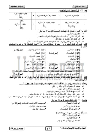 67 
اىجبة اىزبظع 
4102 المع في ايهٝ ُٝا ٤ ي جًا ْٜٛ ١ ايعا ١َ 
اىن بٍٍَء اىععى خٌ 
اقرأ الجدول التال ثم أجب :  ) )جـ 
H3C CH2 1 OH 
2 H3C CH2 CH2 OH 3 
H3C CH OH 
CH3 
4 
H2C CH 
CH3CH3 
OH 
5 
H3C CH CH2 OH 
CH3 
CH3 
H3C C OH 6 
CH3 
اختر من الجدول السابق كل الإجابات الصح حٌة لكل سؤال مما أٌت : 
-1 اب للاو ابوضاللا. 
-2 ابمت اضو ابتل لا لتأ ست اضستئتا ابفلامض ابمس ستة ابمفتضتة. 
-3 ابمت اضو ابتل تتأ ست إبي لتلاضو. 
. ° -4 ابمت اضو ابتل تف ل إلوتاو عات تاضعفلض مع م اب اتلتلك عات 142 
ثاا ا : تلعب المركبات العضو ةٌ دورا مهما ف ح اٌتاا ال وٌم ةٌ, ب نٌ الأهم ةٌ التطب قٌ ةٌ لكل مركب من المركبات 
التال ةٌ : 
) الإلولفل چفل لض. )مصر أول 50  ) الإلوضالض. ) 2  )1( 
ابالالض.  )4( ) ابجفلستلض. )مصر ثان 10  )3( 
م ابا تلك.  ) ابا ضبلو. ) 6  )5( 
8( ابملوضالض. ) 7( ابالتلتل . ( 
9( ابساتتل الأ مت. ) 12 ( م اب اتلتلك ابمت ح ( 
(III) 12 ( فلتلت اب تلت ( ) 11 ( ابالتتل جفستل . )مصر أول 10 ( 
14 ( اتماجاضو ابالتضسلل . ( ) 13 ( ابالتمضبتهلت. )مصر ثان 10 ( 
م اب تلملك ابسضئ )وضال تلمضو ابالتضسلل ابم ميا ا م اب اتلتلك(  )15( 
) 16 ( ااحل ابحلملح يل ااتضج اب لض ياضعلضً )مصر ثان 10 ( 
ثم اكتب ااتج التحلل , C4H9Br اكتب الص غٌ الباائ ةٌ لث ثة متشك ت لهال دٌ ألك لٌ ص غٌته الجز ئٌ ةٌ  : ثالث ا 
المائ لكل ماهم. 
ثم .... C4H9OH اكتب الص غٌ الباائ ةٌ لث ثة متشك ت لكحولات ص غٌتها الجز ئٌ ةٌ  : رابع ا 
-1 يام ض مال إبي نلبل لوضالا لوضبول. 
-2 قضت ال اضتج ن ستة ض مال . 
-3 ا تب اضتج تاضعض ض مال مع م الإلوضاللك. 
-4 لي تأولت م اب اتلتلك ابمت ح تي تتجا 142 ° عفي ض مال . 
. ° -5 الّ يلغا الأب ل اباضتج م ض مال عات احع جحا مض عات تسئل ض مال تي تتجا 152 
اكتب ابذة مختصرة عن كل مما أٌت :  : خامس ا 
) -1 اب لض ابم لض. 2- ضميلا اب للاو لابالاللاو. )مصر أول 50 
-3 تاضعض ت لل الأستت. 4- استئتامضو الإلوضالض. 
-5 ولاول اتتاو ابجفلستلض. 6- م ابا تلك. 
ك فٌ تجري التجارب التال ةٌ :  : سادس ا 
-1 ت لل نسلتضو الإلولض. 
-2 ن ستة الإلوضالض 
-3 ت يلت إلول سلت ابيلتلل . 
 