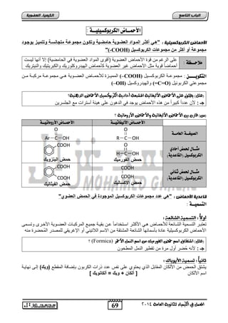 69 
اىجبة اىزبظع 
4102 المع في ايهٝ ُٝا ٤ ي جًا ْٜٛ ١ ايعا ١َ 
اىن بٍٍَء اىععى خٌ 
الأحمــاض اهلشبوكظيويــة : 
الأح بَض اىنسثىمع يٍ خٍ : "هو أكثور الموواد العضوو ةٌ حامضو ةٌ وتكوون مجموعوة متجااسوة وتتم وٌز بوجوود 
"(-COOH) مجموعة أو أكثر من مجموعات الكربوكس لٌ 
لًاحــظة : عفي ابتغ م قلة الأ مض ابفيللا )نقل ابملات ابفيللا يل اب ضميلا( إلا نالض بلسو 
ن مضيضً قللا موض الأ مض غلت ابفيللا أ مض ابللتتل فلتلك لاب اتلتلك لابالتتلك 
ابمملددحة بم مددض ابفيددللا هددل مجملعددا مت اددا مدد (–COOH) اهتلويــــ : مجملعددا اب تال سددلض 
(–OH) لابللتتل سلض (=C=O) مجملعتل اب تالالض 
؟ )ع (ًٌ ٜط لً ع ٢ً الأحماض الأيٝفاتٝ ١ المغبع ١ أحادٜ ١ ايهزبٛنضٝ الأحماض ايد ٖٝٓ ١ 
جـ : لأ عتتاً التاً م ه ه الأ مض للجت يل ابتهل عفي هلوا نستتاو مع ابجفستل 
؟ )ظ( قار بين الأحماض الأيٝفاتٝ ١ ٚالأحماض الأرٚ اَتٝ ١ 
الأحمــاض الأهيفاتيــة الأحمــاض الأسو اًتيــة 
اهصيغــة اهعا ـًـة 
O 
R C OH 
O 
Ar C OH 
جًــاي لح ضٌ أحادي 
O 
H C OH ) اهلشبوكظيى )اهقاعذية 
حمض الفورم كٌ 
COOH 
حمض البازو كٌ 
جًــاي لح ضٌ ث اِئي 
اهلشبوكظيى )اهقاعذية( 
COOH 
COOH 
حمض الأكسال كٌ 
COOH 
COOH 
حمض الف ثٌال كٌ 
قبعد خٌ الأح بَض : "ه عدد مجموعات الكربوكس لٌ الموجودة ف الحمض العضوي" 
اهتظ يٌــة : 
أولا : اهتص اهشائع : 
تفتادت ابتسدملا ابشدضوفا بم مدض هدل الأ ودت اسدتئتامضً عد اقلدا جملددع ابمت اددضو ابفيدللا الأئددت لتسددمي 
الأ مض اب تال سلفلا عضتة اأسمضولض ابشضوفا ابمشتقا م الاس ابلاتلال نل الإغتلقل بفميتت ابمُ يتة ماه 
؟ (Formica) )ع (ًٌ اعتكام اص حم ايفٛر َٝو اص اي الأحمز 
جـ : لأاه يت نلض متة م تق لت ابامض ابم ل 
ثا اًُ : تص الأيىبان : 
لشتق اب م م الأب ض ابمقضاض اب ا ل تلا عفي ااس عتت تاو اب تال اريضيا ابمق ع )و كٌ( إبدي الضلدا 
اس الأب ض ] ألكان + و كٌ = ألكااو كٌ [ 
 
