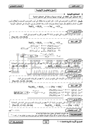 اى حَبى وٍ الأ وٌ خٍّ 
تلك المحال لٌ الت تتفكك إلى أ وٌنات موجبة وسالبة ف المحال لٌ المائ ةٌ 
) ثٍـب ه ) 14 
احغت عذد أ ىَ بَد انكهىس ذَ انز ر زُج ي إراثخ 29 جى ي كهىس ذَ انصىد ىَو ف ان بًء 
14 
اىجب ة الأوه 
) ثٍـب ه ) 15 
) ثٍـب ه ) 17 
) ثٍـب ه ) 12 
المعنل في الكينياء للثاىوية العامة 5102 
اىحضبة اىن بٍٍَئ المــول والمحاليــل الأيوىيــة : 
وةيووا (Na+) مجـــال : إذا ة كاوريد الصوديوم ي الميء إا الجعئ مره يتفكك إلر ةيوا الصوديوم الموجوب 
وكل مرهمي محيط جعيفيلأ الميء وهذا التفي ل يتم يا اجيوريلأ ي المحيليل اجيورية (Cl–) الكاوريد السيلب 
   (s) 2 ( l ) (aq) (aq) NaCl + H O Na + Cl 
   (s) 2 ( l ) (aq) (aq) NaCl + H O Na + Cl 
(Cl-) 1 مول (NaCl) 1 مــــول 
[Na=23 , Cl=35.5] 
(Cl-) 23 ةيوا 1, × 60,2 (NaCl) 5,05 جم 
(Cl-) س ةيوا (NaCl) 33 جم 
62 أ وٌن 0,× س = = 20,0 
ـــــــــــــــــــــــــــــــــــــــــــــــــــــــــــــــــــــــــــــــــ 
50 أيون( 01×0,10( 
ـــــــــــــــــــــــــــــــــــــــــــــــــــــــــــــــــــــــــــــــــ 
   2 
2 4(s) 2 ( l ) 4 Na SO + H O 2Na + SO 
(Na2SO 3 مول )رواتج( 1 مــــول ( 4 
س = = , 00 , مول )نواتج( (Na2SO 3 مول )رواتج( 142 جـم ( 4 
(Na2SO س مول )رواتج( 01 , جـم ( 4 
ـــــــــــــــــــــــــــــــــــــــــــــــــــــــــــــــــــــــــــــــــ 
50 أيون( 01 × 0,,05( 
قب وّ هب جذاً 
عدد الأ وٌنات الناتجة ف محلول مادة متأ نٌة تأ نٌاً تاماً = 
62 0,×20,6 × عدد مولات الأ وٌنات الناتجة من تأ نٌ مول واحد من المذاب × عدد مولات المذاب 
الإج ـــبثخ 
1,×60,2×33 23 
5,05 
احسب دد ةيوريلأ الكاوريد التي ترتج موا إذا وة , 2706 جمم كاوريود ال وتيسويوم وي المويء وي الم يدلوة 
   (s) 2 ( l ) (aq) (aq) [K=39 , Cl=35.5] KCl + H O K + Cl 
أجت ث فْضل 
احغت عذد ان ىًلاد ي اچ ىَ بَد انز ر زُج ي روثب 7,1 جى ي كجش زَبد انصىد ىَو ف ان بًء 
[Na=23 , S=32 , O=16] 
الإج ـــبثخ 
3 × ,01 
142 
احسوب وودد اجيوروويلأ التووي تروتج مووا إذا ووة 6006 جممم موا كر وروويلأ الصووديوم ووي الموويء ووي الم يدلووة 
   2 
2 3(s) 2 ( l ) 3 [Na=23 , C=12 , O=16] Na CO + H O 2Na + CO 
أجت ث فْضل 
 