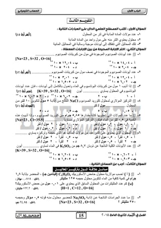 15 
اىجب ة الأوه 
المعنل في الكينياء للثاىوية العامة 5102 
اىحضبة اىن بٍٍَئ التقويـــه الجالــح : 
اىضؤاه الأوه : أمتت اى صَطيح اىعي اىذاه عيى اىعجبراد اىتبى خٍ : 
) -0 دد مولالأ الميدة المذا ة ي لتر ما المحاول )أزهر أول 11 
-6 محاول يحتو الاتر مره ار مول واحد ما الميدة المذا ة 
-2 تاك المحيليل التي تتفكك إلر ةيوريلأ موج ة وسيل ة ي المحيليل الميفية 
اىضؤاه اىثب : اختز الإجبثخ اىصح حٍخ ث الإجبثبد اى عَطبح : 
دد ةيوريلأ الصوديوم الموجودة ي مول ما ك ريتيلأ الصوديوم ..................  -0 
[Na=23 , S=32 , O=16] 
62 0, × 62 ب - 060,2 0, × أ - 020,2 
62 0, × 62 د - 6,2 0, × جـ - 60,2 
) -6 دد ةيوريلأ الصوديوم الموجودة ي رص مول ما ك ريتيلأ الصوديوم .................. )أزهر أول 11 
62 0, × 62 ب - 20,0 0, × أ - 060,2 
62 0, × 62 د - ,,, 00 0, × جـ - 20,6 
إذا ةذيب 1 مول ما ك ريتيلأ ال وتيسيوم ي الميء وتحوول يلكيمول إلور ةيورويلأ وإا ودد ةيورويلأ  -2 
) مصر أول 11 ( [K=39 , S=32 , O= ال وتيسيوم ي المحاول يسيو ............... ةيوا [ 16 
62 0, × 20,6 × 62 د - 6 0, × أ - 0 ب - 6 جـ - 20,6 
الرويتج موا إذا وة , ممول لتكوويا , 0 لتمر موا NaCl التركيع المولار لمحاول كاوريد الصوديوم  -2 
) المحاول .................. مول / لتر )السودان أول 11 
أ - ,, 0, ب - , جـ - , 0, د - ,, 
مي دد المولالأ التي تحتويهي كتاة مقودارهي , 04 , جمرام موا كاوريود الصووديوم وإذا ةذي ولأ هوذه  -4 
[Na=23 , Cl= الكمية ي , 0, لتر ما الميء يكوا التركيع المولار مسيوييً ................. [ 35.5 
أ - 00 , مول , 06 , مول / لتر ب - 0 مول , 6 مول / لتر 
جـ - 0 مول , 0 مول / لتر د - 06 , مول , 06 , مول / لتر 
المحاول الذ يحتو ار ةك ر دد ما مولالأ المذاب هو الذ حجمه وتركيعه يسيو ...........  -2 
أ - , 0, لتراً , , 0, مول / لتر ب - , 0, لتراً , 6 مول / لتر 
جـ - 6 لتر اً , , 0, مول / لتر د - 6 لتر اً , 6 مول / لتر 
ي الميء تسيو ............... ةيوا K2SO دد اجيوريلأ الكاية الريتجة ا ذو يا 407 جم ما 4  -7 
[K=39 , S=32 , O=16] 
62 0, × 62 ب - 006,2 0, × , أ - 02,6 
62 0, × 62 د - ,,, 00 0, × , جـ - 09,2 
اىضؤاه اىثبىث : أجت ع اى ضَبئو اىتبى خٍ : 
مضائــل علاقـة المــول بتركيـــش المحاليـــل : 
ف تٌام نٌ جـ( المحضر إذا ة 004 ( C6H8O أ ( احسب مولارية محاول حيمض اجسكور يك 6 (  -0 
جرام ي كمية كي ية ما الميء لتكويا محاول حجمه , 06 ملل لٌتر )الحل : 1,1707 مولار( 
)ب( كم دد المااياترالأ ما المحاول السي ق الذ يحتو ار 0,0 , مول ما حمض اجسكور يك؟ 
الحل : 055,5 ملليلتر( ( [H=1 , C=12 , O=16] 
ـــــــــــــــــــــــــــــــــــــــــــــــــــــــــــــــــــــــــــــــــ 
لتحضوير محاوول مروه قوتوه , 0, ممولار وحجمووه Na2SO موي ودد الجرامويلأ الريتجوة وا إذا ووة 4  -6 
الحل : 59,72 جه( ( [Na=23 , S=32 , O= 2 ملل لٌتر ؟ [ 16 ,, 
 