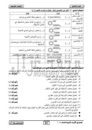 83 
اىجبة اىزبظع 
4102 المع في ايهٝ ُٝا ٤ ي جًا ْٜٛ ١ ايعا ١َ 
اىن بٍٍَء اىععى خٌ 
اختر من العمود نٌ )ب( , )جـ( ما اٌاسب العمود ) أ ( :  : اىعؤاه اىساثع 
) أ ( )ب( )جـ( 
-1 مددددددددددددد 
ابااحللك 
لف ل ت ففه اباشضتتا ااحاملت. ).....( C6H5COOCH3 ).....( 
-2 مددددددددددددد 
ابسضبسفلك ).....( 
OH 
COOCH3 
).....( لاتج م تاضعض م ابسضبسفلك مع 
م الأسلتلك. 
-3 نسددددددددددددلتضو 
ابالالض ).....( 
COOH 
COOH 
).....( م نتلمضتل ن ضتا ابقضعتلا 
-4 اادددددددددددحلاو 
ابملولض ).....( 
COOH 
).....( م الأ مض الأملالا 
-5 ابجلالسل 
).....( 
OH 
COOH 
).....( لادددتج مددد تاضعدددض ابملودددضالض مدددع مددد 
ابسضبسفلك 
-6 حلدددددددددددددددددو 
ابمتلخ ).....( 
OCOCH3 
COOH 
).....( لُف ل ت ففه اباشضتتا نسلتضملت 
م نتلمضتل اه مجملعتل لظلالتل ).....( HO – CH2COOH ).....( -7 الأساتل 
ل تلا عفي يلتضمل )ج ( ).....( H2NCH2COOH ).....( 
H C ).....( 3 CH3COO 
اىعؤه اىرب طٍ : امزت اى عَبد د اىن بٍٍَئ خٍ اىز رده عيى مو : 
ن ستة اب لبلل اضبللا يدل لجدلت ئدضمس ن سدلت اباضادضتلل ود تفدضتض ابمت دب ابادضتج مدع م فدلض  -1 
) ابيلتا اب ضللا. )مصر ثان 50 
ت للض م الأسلتلك إبي الإلولت ابمفتضت.  -2 
-3 ت للض م الأسلتلك إبي إلوضالض ل ابف س. 
) -4 ت للض اب لبلل إبي ااحلاو ابيلتلل . )أزهر أول 15 
) -5 ت للض اب لبلل إبي ااحلاو الإلولض. )مصر أول 19 
) -6 ت للض م الأسلتلك إبي إلولت واضول الإلولض. )أزهر أول 15 
) -8 ت للض م الأسلتلك إبي ابملوض . )مصر ثان 15 
) -7 ت للض م ابااحللك إبي ااحل ع تا. )مصر أول 15 
) -9 ت للض م الأسلتلك إبي فلتلت الإلولض. )مصر أول 10 
) -12 ت للض الأسلتضبتهلت إبي نسلت اب تال . )مصر أول 19 
-11 ت للض نستت نسلتضو الإلولض إبي إلوضالض لابف س. 
تاضعدض مد ابااحللدك مدع الإلوددضالض يدل لجدلت فلتلدت ابللدتتلچل ابجددضم ود تاضعددض ابمت دب  -12 
اباضتج مع الأملالض. 
) ت للض م نتلمضتل إبي نملت م عيلا. )مصر أول 01  
ت للض الإلوضالض إبي نملت م عيلا.   
 