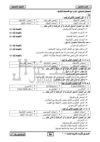 86 
اىجبة اىزبظع 
4102 المع في ايهٝ ُٝا ٤ ي جًا ْٜٛ ١ ايعا ١َ 
اىن بٍٍَء اىععى خٌ 
اىعؤاه اىعبثع : أجت ع الأظئيخ اىزبى خٍ : 
أولا : 
اقرأ الجدول التال ثم أجب :  ) ) أ 
1 م الأسلتلك 2 م ابالتملك 3 م الأ سضبلك 
4 يلتمضو الإلولض 5 نسلتضو ابملولض 6 نسلتضو الإلولض 
– اختر من الجدول السابق المركب ) أو المركبات ( الذي عٌتبر .... 
) -1 الأ مض ن ضتلا اب تال سلض. )السودان أول 01 
) -2 الأستتاو ابفيللا. )السودان أول 01 
) -3 الأ مض واضولا ابقضعتلا. )السودان أول 01 
-4 نستتاو م الإلوضاللك. 
– حدد بالاستعااة بالجدول السابق : 
) -1 مت اض نلحلملتا . )السودان أول 01 
) -2 مت اض لاتج ع ابت فض اباشضتتا بلمض الأسلتضملت. )السودان أول 01 
-3 ابمت اضو ابتل تُ تث يلتااضً عات تاضعفلض مع ال تالاضو ابيلتلل . 
) -4 ابمُت ب اب ا لُسمي تافضً باظض الأللاضك ملوضالاو الإلولض. )السودان أول 01 
اقرأ الجدول التال ثم أجب :  ) ) ب 
1 م الأ سضبلك 2 م الإلوضاللك 3 م ابالتملك 
4 م ابااحللك 5 م اباللتتلك 6 م ابسضبسفلك 
اختر من الجدول السابق المركب ) أو المركبات ( الذي عٌتبر .... 
-1 م ن ضتا اب تال سلض. 
-2 م واضول اب تال سلض. 
-3 م عتت تاو اب تال يله تسضلا عتت مجملعضو اب تال سلض. 
-4 م ل تلا عفي مجملعتل لظلالتل . 
اقرأ الجدول التال ثم أجب :  ) ) جـ 
3 الأساتل (COO)2Ca 2 C6H5COOCH3 1 
CH3COOC6H5 4 ابتا تل 5 يلتضمل ج 6 
اختر من الجدول السابق المركب ) أو المركبات ( الذي عٌتبر .... 
-1 الأستتاو. 
-2 ن مض تال سلفلا. 
-3 الأستت اباضتج م تاضعض م ابااحللك مع ابملوضالض. 
-4 الأستت اباضتج م تاضعض م الأسلتلك مع ابالالض. 
-5 ابمت ال الألحلملتل . 
اقرأ الجدول التال ثم أجب :  ) ) د 
1 نسلتضو ابملولض 2 نسلتضو ابيلتلل 3 م الإلوضاللك 
4 يلتمضو ابملولض 5 نسلتضو ابالتضسلل 6 يلتمضو الإلولض 
اختر من الجدول السابق المركب ) أو المركبات ( الذي عٌتبر .... 
-1 الأستتاو. 
-2 نملاح الأ مض اب تال سلفلا. 
-3 ابمت اضو ابمُسمضة ااظض الأللاضك. 
-4 ابمت اضو ابتل تلجت الض مُشضالا جحلولا. 
 