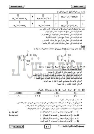 87 
اىجبة اىزبظع 
O 
O 
4102 المع في ايهٝ ُٝا ٤ ي جًا ْٜٛ ١ ايعا ١َ 
اىن بٍٍَء اىععى خٌ 
اقرأ الجدول التال ثم أجب :  ) ) هـ 
2 H3C CH2 COOH 1 
C O 
- 
H3C 
O 
+ 
Na 
3 
O 
H3C C O 
CH3 
4 
H3C C O 
C2H5 
5 
O 
H3C C OH 
6 
O 
H3C C CH3 
اختر من الجدول السابق المركب ) أو المركبات ( الذي عٌتبر .... 
-1 ابمت اضو ابتل تاتج عات تملسهض م الإلوضاللك. 
-2 ابمت اضو ابتل لستئت م الإلوضاللك يل ت يلتهض. 
-3 ابمت اضو ابتل تتاضعض مع م فلض ابيلتا اب ضللا. 
-4 ابمت اضو ابتل تف ل يلتا مع ال تالاضو ابيلتلل . 
-5 ابمت اضو ابتل لف ل م فلبلض ابمضول نلل اب تال سلض. 
ثاا ـٌـ ا : 
عٌتبر ز تٌ المروخ والأسبر نٌ من مشتقات حمض السالسل كٌ :  ) I ( 
C 
O 
OH 
O 
C 
CH3 
C 
OH 
O 
O 
CH3 
) ن ( ) ب ( 
حدد الص غٌة الت تُمثل كل من ز تٌ المروخ والأسبر نٌ ثم وضح : 
-1 تلقا ت يلت ض مالمض. 
-2 عتت لالع ابمجملعضو ابلظلالا يل ض مالمض. 
مع ابتاسلت. (III) -3 ابمُت ب اب ا لُف ل بلاضً اااسجلضً مع فلتلت اب تلت 
-4 ابمُت ب اب ا لُف ل يلتااضً مع ال تالاضو ابيلتلل مع ابتاسلت. 
-5 اضتج تاضعض ض مالمض مع ابيلتا اب ضللا عفي اباضتت. 
-6 اضتج ابت فض اباشضتتا ب ض مالمض. 
أ ( , ) ب ( , ) جـ ( , ) د ( أربع مجموعات وظ فٌ ةٌ : (  ) II ( 
–COOH –CHO – O – OH 
) أ ( ) ب ( ) جـ ( ) د ( 
-1 مض اس ض مجملعا لظلالا؟ 
-2 إبي نا قس م نقسض ابمت اضو ابفيللا لاتمل ض مت ب ل تلا عفي ض مجملعا مال ؟ 
-3 ا ت موضلاً بمت ب عيلا ل تلا عفي مجملعا لظلالا م تفك ابمجملعضو. 
-4 لي اضبمفضتلاو اب لملضولا ت للض مت ب ل تلا عفي ابمجملعا ابلظلالا : 
) ن ( إبي مت ب ل تلا ابمجملعا ابلظلالا )ب(. )مصر أول 01 ( – I 
) ت ( إبي مت ب ل تلا ابمجملعا ابلظلالا ) ن (. )مصر أول 01 ( – II 
ج ( إبي مت ب ل تلا ابمجملعا ابلظلالا ) ن (. ( – III 
ن ( إبي مت ب ل تلا ابمجملعا ابلظلالا )ج (. ( – IV 
 
