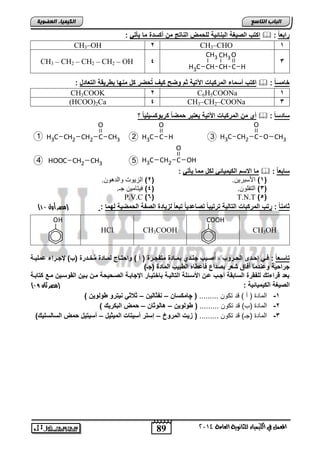 O 
H3C H 2 
89 
اىجبة اىزبظع 
O 
CH H 
CH3 
O 
4102 المع في ايهٝ ُٝا ٤ ي جًا ْٜٛ ١ ايعا ١َ 
اىن بٍٍَء اىععى خٌ 
اكتب الص غٌة الباائ ةٌ للحمض الااتج من أكسدة ما أٌت :  : رابع ا 
CH3–OH 2 CH3–CHO 1 
3 
C 
CH3 
CH 
H3C 
CH3 – CH2 – CH2 – CH2 – OH 4 
اكتب أسماء المركبات الآت ةٌ ثم وضح ك فٌ تُحضر كل ماها بطر قٌة التعادل :  : خامس ا 
CH3COOK 2 C6H5COONa 1 
(HCOO)2Ca 4 CH3–CH2–COONa 3 
أي من المركبات الآت ةٌ عٌتبر حمضا كربوكس لٌ اٌ ؟  : سادس ا 
3 H3C CH2 C O 
CH3 
C 
O 
1 
H3C CH2 CH2 C 
CH3 O 
H3C CH2 C OH 
5 
4 HOOC CH2 CH3 
ما الاسم الك مٌ اٌئ لكل مما أٌت :  : سابع ا 
1( الأساتل . ) 2( ابحللو لابتهل . ( 
3( ابتافل . ) 4( يلتضمل ج . ( 
P.V.C )6( T.N.T )5( 
) ثاما ا : رتب المركبات التال ةٌ ترت بٌا تصاعد اٌ تبعا لز اٌدة الصفة الحمض ةٌ لهما : )مصر أول 01 
CH3OH 
COOH 
HCl CH3COOH 
OH 
تاسووع ا : فوو إحوودى الحووروب , أُصوو بٌ جاوودي بمووادة متفجوورة ) أ ( واحتوواج لمووادة مُخوودرة )ب( لإجووراء عمل وٌوة 
جراح ةٌ وعادما أفاق شعر بصداع فأعطا الطب بٌ المادة )جـ( 
بعد قراءتك للفقرة السابقة أجوب عون الأسوئلة التال وٌة باخت وٌار الإجابوة الصوح حٌة مون بو نٌ القوسو نٌ موع كتابوة 
) الص غٌة الك مٌ اٌئ ةٌ : )مصر ثان 15 
-1 ابمضتة ) ن ( قت ت ل ......... ) چامكسان – افثال نٌ – ث ث ا تٌرو طولو نٌ ( 
-2 ابمضتة )ب( قت ت ل ......... ) طولو نٌ – هالوثان – حمض البكر كٌ ( 
-3 ابمضتة )ج ( قت ت ل ......... ) ز تٌ المروخ – إستر أس تٌات الم ثٌ لٌ – أس تٌ لٌ حمض السالسل كٌ( 
