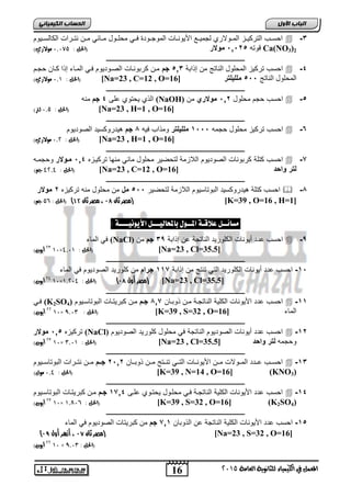 اىحضبة اىن بٍٍَئ احسووب التركيووع المووولار لجميووع اجيوروويلأ الموجووودة ووي محاووول موويفي مووا رتوورالأ الكيلسوويوم  -2 
قوته , 0,6 , مولار )الحل : 1,182 مولاري( Ca(NO3)2 
ـــــــــــــــــــــــــــــــــــــــــــــــــــــــــــــــــــــــــــــــــ 
احسب تركيع المحاول الريتج ما إذا ة 02 , جم موا كر ورويلأ الصووديوم وي المويء إذا كويا حجوم  -2 
الحل : 1,0 مولاري( ( [Na=23 , C=12 , O= المحاول الريتج ,,, ملل لٌتر [ 16 
ـــــــــــــــــــــــــــــــــــــــــــــــــــــــــــــــــــــــــــــــــ 
الذ يحتو ار 2 جم مره (NaOH) احسب حجم محاول 06 , مولاري ما  -, 
16 
اىجب ة الأوه 
المعنل في الكينياء للثاىوية العامة 5102 
الحل : 1,2 لتر( ( [Na=23 , H=1 , O=16] 
ـــــــــــــــــــــــــــــــــــــــــــــــــــــــــــــــــــــــــــــــــ 
احسب تركيع محاول حجمه ,,, 0 ملل لٌتر ومذاب يه 4 جم هيدروكسيد الصوديوم  -2 
الحل : 1,5 مولاري( ( [Na=23 , H=1 , O=16] 
ـــــــــــــــــــــــــــــــــــــــــــــــــــــــــــــــــــــــــــــــــ 
احسب كتاة كر وريلأ الصوديوم اللاعمة لتحضير محاول ميفي مرهي تركيوعه 02 , ممولار وحجموه  -7 
الحل : 95,9 جه( ( [Na=23 , C=12 , O= لتر واحد [ 16 
ـــــــــــــــــــــــــــــــــــــــــــــــــــــــــــــــــــــــــــــــــ 
احسب كتاة هيدروكسيد ال وتيسيوم اللاعمة لتحضير ,,, مل ما محاول مره تركيعه 6 مولار  -4 
مصر ثان 10 ، مصر ثان 11 ( )الحل : , 2 جه( ( [K=39 , O=16 , H=1] 
مضائــل علاقـة المــول بالمحاليـــل الأيوىيــــة : 
ي الميء (NaCl) احسب دد ةيوريلأ الكاوريد الريتجة ا إذا ة 29 جم ما  -9 
50 أيون( 01× الحل : 9,10 ( [Na=23 , Cl=35.5] 
ـــــــــــــــــــــــــــــــــــــــــــــــــــــــــــــــــــــــــــــــــ 
-0 احسب دد ةيوريلأ الكاوريد التي ترتج ما إذا ة 007 جرام ما كاوريد الصوديوم ي الميء , 
59 أيون( 01× مصر أول 10 ( )الحل : 0,519 ( [Na=23 , Cl=35.5] 
ـــــــــــــــــــــــــــــــــــــــــــــــــــــــــــــــــــــــــــــــــ 
وي (K2SO احسب دد اجيوريلأ الكاية الريتجوة موا ذو ويا 407 جمم موا ك ريتويلأ ال وتيسويوم ( 4  -00 
55 أيون( 01× الحل : 9,10 ( [K=39 , S=32 , O= الميء [ 16 
ـــــــــــــــــــــــــــــــــــــــــــــــــــــــــــــــــــــــــــــــــ 
تركيعه , 0, مولار (NaCl) احسب دد ةيوريلأ الصوديوم الريتجة ي محاول كاوريد الصوديوم  -06 
50 أيون( 01× الحل : 0,10 ( [Na=23 , Cl= وحجمه لتر واحد [ 35.5 
ـــــــــــــــــــــــــــــــــــــــــــــــــــــــــــــــــــــــــــــــــ 
احسووب وودد المووولالأ مووا اجيوروويلأ التووي ترووتج مووا ذو وويا 6,06 جممم مووا رتوورالأ ال وتيسوويوم  -02 
الحل : 1,9 مول( ( [K=39 , N=14 , O=16] (KNO3) 
ـــــــــــــــــــــــــــــــــــــــــــــــــــــــــــــــــــــــــــــــــ 
احسب دد اجيوريلأ الكاية الريتجوة وي محاوول يحتوو اور 0702 جمم موا ك ريتويلأ ال وتيسويوم  -02 
50 أيون( 01× الحل : , 0,71 ( [K=39 , S=32 , O=16] (K2SO4) 
ـــــــــــــــــــــــــــــــــــــــــــــــــــــــــــــــــــــــــــــــــ 
-0 احسب دد اجيوريلأ الكاية الريتجة ا الذو يا 700 جم ما ك ريتيلأ الصوديوم ي الميء , 
) مصر ثان 10 ، أزهر أول 19 ( [Na=23 , S=32 , O=16] 
55 أيون( 01 × )الحل : 9,10 
 