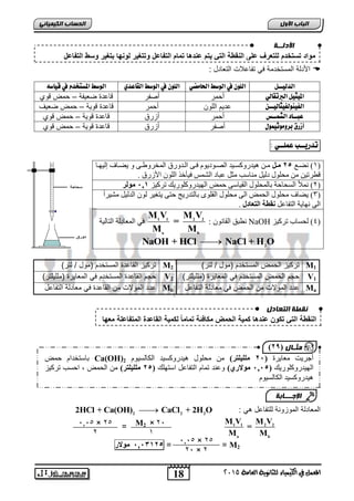 اىحضبة اىن بٍٍَئ مواد تستخدم للتعرف على النقطة الت تٌم عندها تمام التفاعل وتتغ رٌ لونها بتغ رٌ وسط التفاعل 
اجدلة المستخدمة ي تفي لالأ الت يدل  
: الدليــل اللو في الوصط الحامضي اللو في الوصط القاعدي الوصط المضتخدو في قياص الميجيل البرتقالي ةحمر ةصفر قي دة ض يفة – حمض قو 
الفييولفيجاليــ ديم الاوا ةحمر قي دة قوية – حمض ض ي 
عبــاد الشنــط ةحمر ةعرق قي دة قوية – حمض قو 
أسرق بزوموثينول ةصفر ةعرق قي دة قوية – حمض قو 
تدريــب عنلــي : 
1( غَببع 14 يووم يب ه ذُسوكغب ذُ انصبىد ىَو فبب انببذوس ان خًشوإبب و غَبببف إن هُببب ( 
قطشر ي يمهىل دن مُ ي بُعت ي م عجبد انش ظً ف أُخز انهى اچصس 0 
2( لًَأ انغمبحخ ثبن مًهىل انق بُع ح ضً انه ذُسوكهىس كَ رشك ضُ 1,, يىنر ( 
3( غَبف يمهىل انم ضً ان يمهىل انقهىي ثبنزذس جَ حز زَغ شُ نى انذن مُ يش شُاً ( 
ان هَب خَ انزفبعم نقطت انتعادل 0 
M V M V 
= 
طَجق انقب ىَ : 1 1 2 2 NaOH 4( نمغبة رشك ضُ ( 
M M 
a b 
ف ان عًبدنخ انزبن خُ 
 2 NaOH + HCl NaCl + H O 
تركيع القي دة المستخدم )مول / لتر( M تركيع الحمض المستخدم )مول / لتر( 2 M1 
حجم القي دة المستخدم ي الم ييرة )مااياتر( V حجم الحمض المستخدم ي الم ييرة )مااياتر( 2 V1 
دد المولالأ ما القي دة ي م يدلة التفي ل Mb دد المولالأ ما الحمض ي م يدلة التفي ل Ma 
قّطخ اىتعبده 
) ثٍـب ه ) 19 
2HCl + Ca(OH)2  CaCl2 + 2H2O : الم يدلة الموعورة لاتفي ل هي 
18 
اىجب ة الأوه 
M V M V 
1 1 2 2 
= 
M M 
a b 
المعنل في الكينياء للثاىوية العامة 5102 
= 
0,206 , مولار , = = M2 
الأدىــخ 
النقطة الت تكون عندها كم ةٌ الحمض مكافئة تماماً لكم ةٌ القاعدة المتفاعلة معها 
ثبعزخذاو ح ضً Ca(OH) أجش ذَ يعب شَح ), 1 يههيهتر( ي يمهىل ه ذُسوكغ ذُ انكبنغ ىُو 2 
انه ذُسوكهىس كَ ) 4,,, يىلاري( وع ذُ ر بًو انزفبعم اعزههك ) 14 يههيهتر( ي انم ضً , احغت رشك ضُ 
ه ذُسوكغ ذُ انكبنغ ىُو 
الإج ـــبثخ 
M2 × 2, 
1 
,0,5 × 25 
2 
,0,5 × 25 
2, × 2 
 