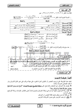 اىحضبة اىن بٍٍَئ الإج ـــبثخ 
كتاة ميء الت ار = 033 , = 202323 , جم – 2063,3 
1,, × كتاة الميء 
1,, × ,033, 
% الرس ة المفوية لميء الت ار = = = 02079  
كتاة الميدة 
كتاة المول 
20 
اىجب ة الأوه 
) ثٍـب ه ) 23 
المعنل في الكينياء للثاىوية العامة 5102 
كتاة ال يرة 
2063,3 
BaCl2 H2O 
كتلة المـــــــــادة , 033 , جم 202323 جم 
2 جم ,, = 13, + )3505× 1 جم ) 2 , = 2 + كتلة المـــــــــول 16 
0,00 , مول = 2,, ÷ 0,66 , مول 202323 = 1, ÷ , عدد المــــــولات , 033 
0 = ,0,11 ÷ ,0,11 6 = ,0,11 ÷ , نسبة المـــــولات 0,22 
BaCl2.2H2O الص غٌة الجز ئٌ ةٌ 
(BaCl حل آخر : )س( مول ميء ت ار 1 مــــــــول ( 2 
(BaCl )س( جــــم ميء ت ار ,, 2 جـــــم ( 2 
(BaCl 033 , جم ميء ت ار 202323 جم ( 2 , 
س = = 220002 جم 
6 مول ≈ 20,, دد جعيفيلأ )المولالأ( ميء الت ار = = = 6  
BaCl2.2H2O الص غٌة الجز ئٌ ةٌ 
ـــــــــــــــــــــــــــــــــــــــــــــــــــــــــــــــــــــــــــــــــ 
ثاىيــاً : طزيقــة الترصيــب : 
ت تمد هذه الطريقة ار ترسيب ال رصر ةو المكوا المراد تقديره ار هيفة مركب رقي غيور قي ول لاوذو يا وذو 
تركيب كيمييفي م رو وثي لأ 
يفصل هذا المركب ا المحاول يلترشيح اور ورقخ تزشـ حٍ عذ ـٌَخ اىز ـٍبد "نموع ممن ورق الترشم  
حٌترق احتراقاً كاملاً ولا تٌرك رماد" 
ترقل ورقة الترشيح و ايهي الراسب ي وتقوة احتوراق وتحورق تميمويً حتور تتطويير مكورويلأ ورقوة الترشويح  
وي قر الراسب 
ما كتاة الراسب يمكا تحديد كتاة ال رصر ةو المركب  
مثال : ترسيب ال يريوم ار صورة ك ريتيلأ ال يريوم  
360114 
1, 
2,, × ,033, 
202323 
إذا كيروولأ كتاووة عجيجووة يرغووة 6202624 جممم وكتاتهووي و هووي يرووة مووا كاوريوود ال وويريوم المتهوودرلأ 
[O=16,H=1,Cl=35.5, Ba= 670,29 جم وكتاتهي د التسخيا وث ولأ الكتاة 670,9,6 جم [ 137 
)% احسب ما لٌ : ) 0( رس ة ميء الت ار ي كاوريد ال يريوم المتهدرلأ ) 09,82 
6( دد جعيفيلأ ميء الت ار ي جع ء كاوريد ال يريوم المتهدرلأ ) 5 مول( ( 
(BaCl2.2H2O) 2( الصيكة الكيمييفية لكاوريد ال يريوم المتهدرلأ ( 
أجت ث فْضل 
 