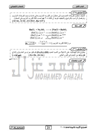 اىحضبة اىن بٍٍَئ 2 2 4 4 BaCl + Na SO  2NaCl + BaSO 
أض فُ يمهىل كجش زَبد انصىد ىَو إن يمهىل ي كهىس بَذ انجببس ىَو حزب ر بًبو رشعب تُ كجش زَببد انجببس ىَو 
ورى فصم انشاعت ثبنزشش حُ وانزتف فُ فىجذ أ كزهزه = 1 جى احغت كزهخ كهىس ذَ انجبس ىَو ف ان مًهىل 
[ O=16 , S=32 , Cl=35.5 , Ba=137 ] 
الإج ـــبثخ 
(BaCl 1 مـــول ( 2 (BaSO 1 مـــول ( 4 
(BaCl 2 جم ( 2 ,, (BaSO 233 جم ( 4 
(BaCl س جـم ( 2 (BaSO 2 جـم ( 4 
س ) كتاة كاوريد ال يريوم ( = = , 0074 جم 
ـــــــــــــــــــــــــــــــــــــــــــــــــــــــــــــــــــــــــــــــــ 
21 
اىجب ة الأوه 
) ثٍـب ه ) 25 
المعنل في الكينياء للثاىوية العامة 5102 
0089 كجه( ,, ( 
) ثٍـب ه ) 24 
2 × 2,, 
233 
كى ك هُى جشاو ي انخبو هَضو لإ زَبج (Fe2O3) (III) مَزى خبو انه بًُر ذُ عه 34 % ي أكغ ذُ انمذ ذَ 
) مصر أول 10 ( [ Fe=56 , O= طن واحد ي انمذ ذَ ف انفش انعبن [ 16 
أجت ث فْضل 
 