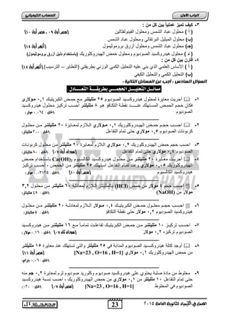 اىحضبة اىن بٍٍَئ -2 ك فٌ تم زٌ عمل اًٌ ب نٌ كل من : 
) ) أ ( محاول يد الشمس ومحاول الفيرولفثيليا )مصر أول 19 ، مصر أول 11 
)ب( محاول الميثيل ال رتقيلي ومحاول يد الشمس 
) )جـ( محاول يد الشمس ومحاول ةعرق روموثيمول )أزهر أول 11 
) د ( محاول هيدروكسيد الصوديوم ومحاول حمض الهيدروكاوريك )باستخدام دل لٌ أزرق بروموث مٌول( 
) ) أ ( اجسيس ال امي الذ ري ايه التحايل الكمي الوعري طريقتي )التطيير – الترسيب( )أزهر أول 11 
)ب( التحايل الكمي والتحايل الكيفي 
مضائــل التحليـــل الحجنـــي بطزيقـــة التعــــادل : 
ةجريلأ م ييرة لمحاول هيدروكسـيد الصوديوم , 6 ملل لٌتمر موع حموض الك ريتيوك 00 , ممولارى  -0 
كيا حجوم الحموض المسوتهاك رــــوـد رقطوة التكوي ؤ هوو 4 ملل لٌتمر احسوب تركيوع محاوول هيدروكسويد 
الصوديوم )الحل : 1,1,9 مولر( 
ـــــــــــــــــــــــــــــــــــــــــــــــــــــــــــــــــــــــــــــــــ 
احسووب حجووم حمووض الهيوودروكاوريك 00 , مممولاري الوولاعم لم ووييرة , 6 ملل لٌتممر مووا محاووول  -6 
كر وريلأ الصوديوم , 0, مولاري حتر تميم التفي ل )الحل : 511 ملليلتر( 
ـــــــــــــــــــــــــــــــــــــــــــــــــــــــــــــــــــــــــــــــــ 
-2 احسب حجم حمض الهيدروكاوريك 06 , ممولاري الولاعم لم وييرة , 6 ملل لٌتمر موا محاوول كر ورويلأ 
الصوديوم 02 , مولاري حتر تميم التفي ل )سودان أول 10 ( )الحل : 71 ملليلتر( 
يسووتخدام حمووض Ca(OH) ةجريوولأ م ووييرة , 6 ملل لٌتممر مووا محاووول هيدروكسوويد الكيلسوويوم 2  -2 
الهيدروكاوريك ,, 0, مولاري و رد تمويم التفي ول اسوتهاك , 6 ملل لٌتمر موا الحموض احسوب تركيوع 
هيدروكسيد الكيلسيوم )مصر أول 11 ( )الحل : 1,10052 مولر( 
ـــــــــــــــــــــــــــــــــــــــــــــــــــــــــــــــــــــــــــــــــ 
ويلمااياتر الولاعم لم يدلوة , 2 ملل لٌتمر موا محاوول 206 (HCl) احسب حجم 2 مولار ما حمض  -, 
الحل : 97 ملليلتر( ( (NaOH) مولار ما 
ـــــــــــــــــــــــــــــــــــــــــــــــــــــــــــــــــــــــــــــــــ 
احسووب حجووم محاووول حموووض الك ريتيوووك 02 , مممولار الوولاعم لم يدلووة , 6 ملل لٌتممر مووا محاووول  -2 
هيدروكسيد الصوديوم 06 , مولار حتر رقطة التكي ؤ )الحل : 2 ملليلتر( 
ـــــــــــــــــــــــــــــــــــــــــــــــــــــــــــــــــــــــــــــــــ 
-7 احسووب تركيووع , 0 ملل لٌتممر مووا حمووض الك ريتيووك تفي اوولأ تميموويً مووع 02 ملل لٌتممر مووا هيدروكسوويد 
الصوديوم تركيعه 06 , مولار )سودان ثان 10 ( )الحل : , 1,0 مولار( 
ـــــــــــــــــــــــــــــــــــــــــــــــــــــــــــــــــــــــــــــــــ 
ةوجد كتاة هيدروكســيد الصوديوم المذا ة ي , 6 ملل لٌتر والتي تستهاك رد م ييرة , 0 ملل لٌتمر  -4 
) مصر أول 11 ( [Na=23 , O=16 , H= ما حمض الهيدروكاوريك 00 , مولاري [ 1 
23 
اىجب ة الأوه 
-2 قارن ب نٌ كل من : 
اىضؤاه اىضبدس : أجت ع اى ضَبئو اىتبى خٍ : 
المعنل في الكينياء للثاىوية العامة 5102 
)الحل : , 1,1 جراو( 
ـــــــــــــــــــــــــــــــــــــــــــــــــــــــــــــــــــــــــــــــــ 
-9 مخاوط ما ميدة صا ة يحتو ار هيدروكسيد صوديوم وكاوريد صوديوم لعم لم ييرة 06 , جم مره 
حتر تميم التفي ل , 0 ملل لٌتر ما 00 , مولاري ما حمض الهيدروكاوريك احسب رسو ة هيدروكسويد 
)% مصر أول 10 ( )الحل : 51 ( [Na=23 , O=16 , H= الصوديوم ي المخاوط [ 1 
 