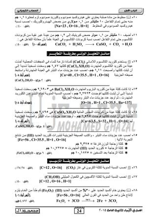 اىحضبة اىن بٍٍَئ مخاوط ما ميدة صا ة يحتو ار هيدروكسيد صوديوم وكاوريد صوديوم لعم لم ييرة 00 , جم  -0, 
مرووه حتوور تموويم التفي وول , 0 ملل لٌتممر مووا 00 , مممولاري مووا حمووض الهيوودروكاوريك احسووب رسوو ة 
)% الحل : 91 ( ]Na=23 , O=16 , H= هيدروكسيد الصوديوم ي المخاوط ] 1 
ـــــــــــــــــــــــــــــــــــــــــــــــــــــــــــــــــــــــــــــــــ 
-00 ةضي , 0 ملل لٌتر ما 00 , ممولر حموض ك ريتيوك إلور 06 , جمم موا يروة غيور رقيوة موا كر ورويلأ 
الكيلسيوم حتر تميم التفي ل احسب رس ة كر وريلأ الكيلسيوم ي ال يرة اميً أا م يدلة التفي ل هي : 
3 2 4 4 2 2 )% مصر ثان 11 ( )الحل : 21 ( CaCO + H SO  CaSO + CO + H O 
مضائــل التحليـــل الوسىــي بطزيقـــة التطايــــز : 
كمويدة ريع وة لامويء وي المجففويلأ الم مايوة ةخوذلأ (CaCl يسوتخدم كاوريود الكيلسويوم اللامويفي ( 2  -06 
كتاتهي 0027 جم وسخرلأ تسوخيريً شوديداً إلور (CaCl2.XH2O) يرة ما كاوريد الكيلسيوم المتهدرلأ 
ةا ث تلأ كتاتهوي وةصو حلأ 0000 جمم احسوب ودد جعيفويلأ مويء الت اور وي ال يروة المتهدرتوة واسوتر ط 
) مصر أول 10 ( [Ca=40 , Cl=35.5 , H=1 , O= صيكته الجعيفية [ 16 
(CaCl2.2H2O – )الحل : 5 جزئ 
ـــــــــــــــــــــــــــــــــــــــــــــــــــــــــــــــــــــــــــــــــ 
ه 1,59,2 جى وعخ ذُ رغخ بُُ BaCl2.XH2O -02 إرا كب ذَ كزهخ ع خُُ ي كهىس ذَ انجبس ىَو ان زًهذسد 
شببذ ذَاً إنبب أ ثجزببذ كزهزهببب فىجببذد 1,1912 جووى , احغببت ان غُببجخ ان ئًى بَبخ ن بًببء انزجهببش يبب انكهىس بَبذ 
ان زًهذسد , ثى أوجذ عذد جض ئَبد يبء انزجهش وص غُزه انتض ئَ خُ 
) سودان أول 11 ( [O=16 , H=1 , Cl=35.5 , Ba=137] 
ـــــــــــــــــــــــــــــــــــــــــــــــــــــــــــــــــــــــــــــــــ 
هي , 6029 جم وسوخرلأ تسوخيريً CuSO4.XH2O -02 إذا كيرلأ كتاة يرة ما ك ريتيلأ الرحيس الميفية 
شوديداً إلور ةا ث تولأ كتاتهووي وجودلأ , 00,9 جممم ةوجوود ودد جعيفوويلأ موويء الت اوور والصويكة الجعيفيووة 
) أزهر ثان 10 ( [Cu=63.5 , S=32 , H=1 , O= لهي [ 16 
)CuSO4.5H2O - )الحل : 2 جزئ 
ـــــــــــــــــــــــــــــــــــــــــــــــــــــــــــــــــــــــــــــــــ 
موا رتويفج (III) -0 احسب دد جعيفيلأ مويء الت اور واكتوب الصويكة الجعيفيوة ل اوورالأ كاوريود انمذ بَذ , 
[Fe=56 , Cl=35.5 , H=1 , O= التجر ة الآتية : [ 16 
كتاة عجيجة الوعا يرغة = , 9027 جم  
المتهدرلأ = , 0,0767 جم (III) كتاة العجيجة + كاوريد الحديد  
FeCl – كتاة العجيجة د التسخيا = , 0,0047 جم )الحل : , جزئ  ) 3.6H2O 
مضائــل التحليـــل الوسىــي بطزيقـــة الترصيـــب : 
)% الحل : 58,58 ( [C=12 , O=16] (CO احسب الرس ة المفوية لكتاة الكر وا ي غيع ( 2  -02 
ـــــــــــــــــــــــــــــــــــــــــــــــــــــــــــــــــــــــــــــــــ 
(CH3OH) احسب الرس ة المفوية لكتاة اجكسچيا ي الكحول الميثياي  -07 
2 3 2 Fe O + 3CO 2Fe + 3CO  الحل : 9,8,5 طن( (  
24 
اىجب ة الأوه 
المعنل في الكينياء للثاىوية العامة 5102 
)% الحل : 21 ( [C=12 , O=16 , H=1] 
ـــــــــــــــــــــــــــــــــــــــــــــــــــــــــــــــــــــــــــــــــ 
كى إريً موا الخويم ياوعم (Fe2O3) (III) يحتوى خيم ةكسيد الحديد ار , 2% ما ةكسيد انمذ ذَ  -04 
) أزهر أول 10 ( [Fe=56 , O= لإرتيا طا واحد ما الحديد ي الفرا ال يلي [ 16 
700 C 
 