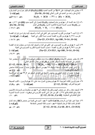 اىحضبة اىن بٍٍَئ كبى كياوو جورام موا الخويم ياوعم (Fe2O3) (III) -09 يحتو خيم الهيميتيلأ ار , 2% ي أكغب ذُ انمذ بَذ 
) مصر أول 10 ( [Fe=56 , O= لإرتيا طا واحد ما الحديد ي الفرا ال يلي [ 16 
2 3 2 Fe O + 3CO 2Fe + 3CO  الحل : ,, 0089 كجه( (  
25 
اىجب ة الأوه 
المعنل في الكينياء للثاىوية العامة 5102 
700 C 
ـــــــــــــــــــــــــــــــــــــــــــــــــــــــــــــــــــــــــــــــــ 
رتج 0200 , جم (III) ليتحول إلر ةكسيد حذ ذَ Fe3O رد ةكسدة , 0, جرام ما خيم المجرتيلأ 4  -6, 
[Fe=56 , O= ي الخيم [ 16 Fe3O احسب الرس ة المفوية للأكسيد اجسود 4 Fe2O ما 3 
3 4 2 2 3 4Fe O + O 6Fe O  )% الحل : , 89,9 (  
ـــــــــــــــــــــــــــــــــــــــــــــــــــــــــــــــــــــــــــــــــ 
ةذيب 6 جرام ما كاوريد الصوديوم غير الرقي وي المويء وةضوي إليوه و ورة موا رتورالأ الفضوة  -60 
) ترسب 20264 جرام ما كاوريد الفضة احسب رس ة الكاور ي ال يرة )مصر ثان 11 ، أزهر أول 11 
)% الحل : 28,52 ( [Na=23 , Cl=35.5 , Ag=108 , N=14 , O=16] 
ـــــــــــــــــــــــــــــــــــــــــــــــــــــــــــــــــــــــــــــــــ 
-66 ةذيب 2 جرام ما كاوريد الصوديوم غير الرقي ي الميء وةضي إليه و رة ما محاول رترالأ الفضوة 
ترسب 906,2 جرام ما كاوريد الفضة احسب الرس ة المفوية لكاوريد الصوديوم ي ال يرة 
) مصر أول 10 ( [Na=23 , Cl=35.5 , Ag=108 , N=14 , O=16] 
)% )الحل : 99,00 
ـــــــــــــــــــــــــــــــــــــــــــــــــــــــــــــــــــــــــــــــــ 
موويدة خوويم تسووتخدم ووي صووري ة الروويياوا ويحضوور هووذا (H2C6H8O ي ت وور حمووض اجدي ووك ( 4  -62 
ما خلال التفي ل التيلي : (C6H الحمض ي الصري ة أكسدة السيكاو هكسيا ( 12 
[C=12 , O=16 , H=1] 6 12 2 2 6 8 4 2 2C H + 5O  2H C H O + 2H O 
) أ ( ي إحدى التفي لالأ السي قة اسوتهاك , 6 جمم موا السويكاو هكسويا تميمويً احسوب كتاوة حويمض 
اجدي ك الريتج رظرييً )الحل : 90,2 جه( 
)ب( إذا املأ ةا الريتج الف اي ما حيمض اجدي ك ي التفي ل السي ق هو , 220 جم مي هي الرس ة 
)% المفوية لاريتج ؟ )الحل : 88,0 
ـــــــــــــــــــــــــــــــــــــــــــــــــــــــــــــــــــــــــــــــــ 
-62 هيودركر وا كتاتوه الجعيفيوة 4, جمرام ويحتوو الموول مروه اور 24 جمرام كر ووا اكتوب الصويكة 
)C4H مصر أول 10 ( )الحل : 10 ( [C=12 , O= الجعيفية لامركب [ 16 
ـــــــــــــــــــــــــــــــــــــــــــــــــــــــــــــــــــــــــــــــــ 
-6 ةضي مقدار وا ر ما حمض الهيدروكاوريك المخف إلر , جم ما مخاووط موا كر ورويلأ كيلسويوم , 
رقية وماح الط يم رتج 0662 , لتر ما غيع ثيري ةكسيد الكر ووا وي م.ض.د احسوب الرسو ة المفويوة 
)% الحل : 71 ( [C=12 , O=16 , Ca= لماح الط يم ي المخاوط [ 40 
ـــــــــــــــــــــــــــــــــــــــــــــــــــــــــــــــــــــــــــــــــ 
و رود إتموويم HCl كتاتهوي 2 جممم ةذيوب وي كميوة موا حموض CaCO -62 يروة غيور رقيوة موا الرخويم 3 
) التفي ل كيرلأ كتاة الرخيم المت قية , جم احسب كتاة الحمض المتفي اة )أزهر ثان 19 
الحل : 1,80 جه( ( [C=12 , O=16 , Ca=40 , H=1 , Cl=35.5] 
 