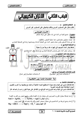 ان ظُبو ان تًس نظام ساكن على المستوى المرئ ونظام د نٌام كٌ على المستوى غ رٌ المرئ انضغط انجخبري 
ضغط بخار الماء الموجود ف الهواء عند درجة حرارة مع نٌة 
ضغط ثخبر ان بًء ان شًجع 
أقصى ضغط لبخار الماء مٌكن أن وٌجد ف الهواء عند درجة حرارة مع نٌة 
انتفبعلاد انتبيخ 
تفاعلات تس رٌ ف اتجاه واحد ح ثٌ لا تستط عٌ المواد الناتجة أن تتحد مع بعضها مرة أخررى لتكرو نٌ  
المواد المتفاعلة تحت ظروف التجربة 
تفاعلات تس رٌ ف اتجاه واحد لخروج أحد النواتج من التفاعل على ه ئٌة تكون راسب أو تصاعد غاز  
26 
انجبة انثب المعنل في اللينياء للجاىوية العامة 2015 
الاتسا انك بًٍٍئ تبخ رٌ تكث فٌ 
الاتــصا الف صٔ آئــ : 
الخط اْت : نضع كم ةٌ من الماء ف إناء مغلق على موقد مشتعل 
الملاحظ : 
تحدث عمل تٌ نٌ متضادت نٌ: هما عمل ةٌ التبخ رٌ والتكث فٌ  
ف بدا ةٌ التسخ نٌ كٌون معدل تبخ رٌ الماء ه العمل ةٌ السابدة و صٌاحبها ز اٌدة ف الضغط البخاري  
و سٌتمر تبخر الماء حتى تٌساوى الضغط البخاري مع ضغط بخار الماء المشبع  
الاضتيتاج : تحدث عمل ةٌ اتزان ب نٌ سرعة التبخ رٌ وسرعة التكث فٌ 
ا س ترجاع بخ ار ماء 
ت بخ ير 
ماء سائ ل 
الاتــصا الك نٔ أئــ : 
تقسم التفاعلات الك مٌ اٌئ ةٌ إلى نوع نٌ : 
-1 تفاعلات تامة )غ رٌ انعكاس ةٌ( 2- تفاعلات انعكاس ةٌ )غ رٌ تامة( 
أ لّاً : التفاعـلات التامـ )غ ـٔس الاىعكاض ـٔ (٘ : 
أمجل : 
1 ( عند إضافة محلول كلور دٌ الصود وٌم إلى محلول نترات الفضة تٌكون راسب أبضٌ من كلور دٌ الفضة ( 
NaCl + AgNO3  NaNO3 + AgCl  راسب أبضٌ 
2 ( عند وضع شر طٌ من الماغنس وٌم ف محلول حمض اله دٌروكلور كٌ تٌصاعد غاز اله دٌروچ نٌ ( 
Mg + 2HCl  MgCl2 + H2  غاز اله دٌروچ نٌ 
 
