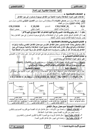 الاتسا انك بًٍٍئ ثاى ـٔاً : تفاعـلات اىعكاض ـٔ )غ ـٔس تامـ (٘ 
انتفبعلاد الإ عَكبض خٍ 
تفاعلات تكون المواد المتفاعلة والمواد الناتجة من التفاعل موجودة باستمرار ف ح زٌ التفاعل 
الإتسا انك بًٍٍئ ف انتفبعلاد الإ عَكبض خٍ 
نظام د نٌام كٌ حٌدث عندما تٌساوى معدل التفاعل الطرردي مرع معردل التفاعرل العكسر وتثبرت ترك رٌزات 
المتفاعلات والنواتج و ظٌل الاتزان قائما طالما كانت جم عٌ المرواد المتفاعلرة والناتجرة موجرودة فر ح رٌز 
التفاعل )لم تٌصاعد غاز أو تٌكون راسب( وما دامت ظروف التفاعل مثل درجة الحرارة أو الضغط ثابتة 
= معدل التفاعل العكس تفاعل إنعكاس ترك زٌ النواتج > ترك زٌ المتفاعلات 
يعذل انتفبعم انك بًٍٍئ تغ رٌ ترك زٌ المواد المتفاعلة ف وحدة الزمن 
= معدل التفاعل العكس تفاعل إنعكاس ترك زٌ النواتج < ترك زٌ المتفاعلات 
27 
انجبة انثب المعنل في اللينياء للجاىوية العامة 2015 
مثرررال : إضاااافة ماااول مااان حمرررض الخل رٌرر )الأسااا تٌ كٌ( إلاااى ماااول مااان الكحرررول اي ثٌ لٌررر ل تٌكاااون ماااول مااان 
الأستر )خلات اي ثٌ لٌ( ومول من الماء 
3 2 5 3 2 5 2 CH COOH + C H OH CH COOC H + H O 
ماء )استر( خلات الإ ثٌ لٌ كحول إ ثٌ لٌ حمض أس تٌ كٌ 
1( عيد وضع وزقة عباد شمظ شزقاء في محلول التفاعل نجد أى اَ تتحول إلى اللو الأحمس؟ - )علل 7 
جـ : لأن التفاعل السابق تفاعل عكس أي أن المتفاعلات والنواتج موجودة باستمرار ف ح زٌ التفاعال وها ا 
فٌسر حموضة خل طٌ التفاعل لوجود حمض الخل كٌ 
وقد كٌون بلوغ حالة الاتزان بط بٌاً أو سر عٌاً وسنستعرض ف مٌا لٌ العوامل الت تؤثر على معدل الاتزان الك مٌ اٌب ملحوظة : وحدة ق اٌس الترك زٌ )مول / لتر( أو )مولار( , ووحدة ق اٌس الزمن )الثان ةٌ( أو )الدق قٌة( 
)ع( قاز بين معدل )ضسعة( التفاعل التاو والتفاعل الإىعلاضي موضحا بالسضه البياىي ؟ 
التفاعلات التام التفاعلات الإىعكاض قٌاال ترك اٌاز المتفاااعلات حتااى تسااتهلك 
تماماً و زٌداد ترك زٌ المواد الناتجة 
قٌل ترك زٌ المتفاعلات و زٌداد ترك زٌ المواد الناتجة حتى تصل إلى 
حالة الاتزان 
2 2 Mg+2HClMgCl +H 
3 2 5 3 2 5 2 CH COOH+C H OH CH COOC H +H O 
ال ترك يز 
الزمن 
ال نوات ج 
الم ت فاعلات 
ال ترك يز 
الم ت فاعلات 
ال نوات ج 
الزمن 
ال ترك يز 
ال نوات ج 
الم ت فاعلات 
الزمن 
ال ترك يز 
الم ت فاعلات 
ال نوات ج 
الزمن 
تفاعل تام 
ترك زٌ المتفاعلات أقل ما مٌكن 
وترك زٌ النواتج أكبر ما مٌكن 
تفاعل إنعكاس ترك زٌ النواتج = ترك زٌ المتفاعلات 
عند ايتزان : معدل التفاعل الطردي 
عند ايتزان : معدل التفاعل الطردي 
عند ايتزان : معدل التفاعل الطردي 
= معدل التفاعل العكس أى اْع التفاعلات الك نٔ أئ حطب معدل )ضسع (٘ التفاعل : 
-1 التفاعلات اللحظ ةٌ : وتحدث ب نٌ الأ وٌنات , مثال تفاعال نتارات الفضاة ماع كلور اٌد الصاود وٌم ل تٌكاون 
راسب أبضٌ من كلور دٌ الفضة بمجرد خلط المواد المتفاعلة. 
-2 تفاعلات بط ئٌة نسب ا : مثل تفاعل الز وٌت مع الصودا الكاو ةٌ لتكو نٌ الصابون والجلسر نٌ. 
-3 تفاعلات بط ئٌة جد ا : وتحدث ف شهور مثل تفاعل تكو نٌ الصدأ. 
 