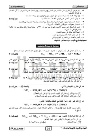 الاتسا انك بًٍٍئ -9 بالرغم من أن تكو نٌ غاز النشادر من الن تٌروچ نٌ واله دٌروچ نٌ تفاعل طاارد للحارارة إلا أن التفاعال 
36 
انجبة انثب لا تٌم إلا بالتسخ نٌ 
2015 
المعنل في اللينياء للجاىوية العامة تزداد كم ةٌ النشادر المحضر من الن تٌروچ نٌ واله دٌروچ نٌ بز اٌدة الضغط  -15 
) -11 لا ؤٌثر العامل الحفاز على اتزان التفاعلات الانعكاس ةٌ )مصر أول 41 
-12 اعتماد المصانع الكب رٌة على العامل الحفاز بدلاً من الضغط ودرجة الحرارة ف إنتاجها 
-13 استخدام محولات حفز ةٌ ف شكمانات الس اٌرات 
-14 احتااراق السااكر فاا جساام الإنسااان فاا درجااة حاارارة 13 °م , ب نٌمااا حٌتاااج لاادرجات حاارارة عال اٌاة 
لاحتراقها ف المختبرات 
-15 أهم ةٌ الأنز مٌات ف جسم الإنسان 
-16 لا تتم عمل ةٌ البناء الضوب بدون ضوء 
-17 للضوء أهم ةٌ ف التصو رٌ الفوتوغراف انطؤال انراثع : أجت ع ان طًبئم انتبن خٍ : 
مطـائــل قاعــد ل شْات لٔ ـٔـ : 
-1 وضح أثر التغ رٌ ف الضغط ودرجة الحرارة ف ز اٌدة معدل تكو نٌ غاز النشادر طبقاً للمعادلة: 
2(g) 2(g) 3 ) مصر ثان 74 ( N  3H 2NH , H = -92 K.J 
ـــــــــــــــــــــــــــــــــــــــــــــــــــــــــــــــــــــــــــــــــ 
-2 من التفاعل المتزن التال وضح تأث رٌ التغ رٌ ف الضغط ودرجة الحرارة على ز اٌدة معدل تكاو نٌ غااز 
) مصر أول 71 ( H2NNH2(g) N2(g)  2H2(g) , H = ve : الن تٌروج نٌ 
ـــــــــــــــــــــــــــــــــــــــــــــــــــــــــــــــــــــــــــــــــ 
) مصر أول 74 ( N2(g)  O2(g) 2NO(g)  Energy : -3 ف التفاعل المتزن التال 
ما أثر الحرارة والضغط وترك زٌ المواد المتفاعلة على كم ةٌ أكس دٌ الن تٌر كٌ المتكون 
ـــــــــــــــــــــــــــــــــــــــــــــــــــــــــــــــــــــــــــــــــ 
) مصر أول 70 ( ½ N2(g)  ½ O2(g) NO(g) , H  + ve : -4 ف النظام المتزن الآت 
ما ه العوامل الت تساعد على ز اٌدة أكس دٌ الن تٌر كٌ. 
ـــــــــــــــــــــــــــــــــــــــــــــــــــــــــــــــــــــــــــــــــ 
) -5 ف الاتزان الك مٌ اٌئ الآت : )السودان أول 73 ، مصر ثان 44 
  3 4 3 4 
FeCl  3NH SCN Fe SCN  3NH Cl 
عه ن ان حًه لٕ (III) ) أ ( ظٔح ذأ ٛش صٚادج ذشكٛض كه سٕٚذ انحذٚذ 
)ب( ظٔح ذأ ٛش صٚادج ذشكٛض كه سٕٚذ الأي َٕٛ وٕ عه ن ان حًه لٕ 
ـــــــــــــــــــــــــــــــــــــــــــــــــــــــــــــــــــــــــــــــــ 
اذكر نص قانون فعل الكتلة مع التمث لٌ بالتفاعل التال :  -6 
  3 4 3 4 
FeCl  3NH SCN Fe SCN  3NH Cl 
واكتب ص غٌة قانون ثابت الاتزان لاه , ماا تاأث رٌ إضاافة كم اٌة زابادة مان ث وٌسا اٌنات الأمون اٌوم للتفاعال 
السابق ؟ 
ـــــــــــــــــــــــــــــــــــــــــــــــــــــــــــــــــــــــــــــــــ 
) مصر ثان 71 ( SO3(g) SO2(g)  ½ O2(g) , H = + ve : -7 ف التفاعل المتزن التال 
ب نٌ أثر كلاً من العوامل الآت ةٌ ف تغ رٌ اتجاه التفاعل: 
) أ ( ز اٌدة الضغط. )ب( رفع درجة الحرارة. 
 