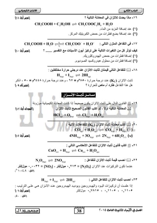 الاتسا انك بًٍٍئ ) -16 ماذا حٌدث للاتزان ف المعادلة التال ةٌ ؟ )مصر أول 44 
CH COOH + H O CH COO + H O   
38 
انجبة انثب المعنل في اللينياء للجاىوية العامة 2015 
3 2 5 3 2 5 2 CH COOH + C H OH CH COOC H + H O 
1( عند إضافة المز دٌ من الماء. ( 
2( عند إضافة بضع قطرات من حمض الكبر تٌ كٌ المركز. ( 
ـــــــــــــــــــــــــــــــــــــــــــــــــــــــــــــــــــــــــــــــــ 
r 
-17 ف التفاعل المتزن التال : 1 
2 
3 2 r 3 3 
) ك فٌ تؤثر كل من التغ رٌات التال ةٌ على ترك زٌ أ وٌن الأس تٌات مع التفس رٌ ...... ؟ )مصر أول 47 
1( إضافة قطرات من حمض اله دٌروكلور كٌ. ( 
2( إضافة قطرات من محلول ه دٌروكس دٌ الصود وٌم. ( 
ـــــــــــــــــــــــــــــــــــــــــــــــــــــــــــــــــــــــــــــــــ 
للتفاعل التال ق مٌتان لثابت الاتزان عند درجت حرارة مختلفت نٌ :  -18 
2(g) 2(g) (g) H + I 2HI 
عناد درجاة حارارة 855 °م = 67 , وعناد درجاة حارارة 448 °م = 55 , ا كار (KC) ثابت الاتزان 
) هل ه ا التفاعل طارد أم ماص للحرارة ؟ )مصر ثان 76 
مطـائــل ثابــت الإتـــصا : 
القانون الدال على ثابت الاتزان كٌون صح حٌاً إ ا كانت المعادلة الك مٌ اٌب ةٌ موزونة  -19 
) زن المعادلة التال ةٌ أولا ثم اكتب القانون الصح حٌ لثابت الاتزان )السودان أول 41 
(g) 2(g) 2(g) 2 (g) HCl + O Cl + H O 
ـــــــــــــــــــــــــــــــــــــــــــــــــــــــــــــــــــــــــــــــــ 
للتفاعلات الآت ةٌ : (KC) اكتب معادلة ثابت الاتزان  -25 
CO(g) + H2O(g) CO2(g) + H2(g) ) ) أ 
) 4 )مصر أول 41 NH3(g) + 3O2(g) 2N2(g) + 6H2O( ) ) )ب 
ـــــــــــــــــــــــــــــــــــــــــــــــــــــــــــــــــــــــــــــــــ 
اكتب قانون ثابت الاتزان للتفاعل الانعكاس التال :  -21 
(s) 2(g) (s) 2 (g) CuO + H Cu + H O 
ـــــــــــــــــــــــــــــــــــــــــــــــــــــــــــــــــــــــــــــــــ 
N2O4(g) 2NO2(g) : احسب ق مٌة ثابت الاتزان للتفاعل  -22 
515532 مول/لتر = [NO 51213 مول/لتر , [ 2 = [N2O عندما تكون الترك زٌات عند الاتزان [ 4 
)5-10× )الحل : 4,8 
ـــــــــــــــــــــــــــــــــــــــــــــــــــــــــــــــــــــــــــــــــ 
H2(g) + I2(g) 2HI(g) : -23 احسب ثابت الاتزان للتفاعل التال 
إ ا علماات أن ترك اٌازات ال اٌاود واله اٌادروج نٌ و وٌد اٌاد اله اٌادروج نٌ عنااد الاتاازان هاا علااى الترت اٌاب : 
) 517815 مول/لتر )مصر أول 73 511155 511155 
) )الحل : 50 
 