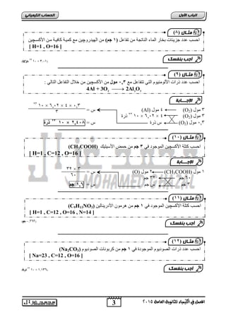 3 
اىجب ة الأوه 
المعنل في الكينياء للثاىوية العامة 5102 
اىحضبة اىن بٍٍَئ 50 جزئ( 01 × 0,10( 
ــــــــــــــــــــــــــــــــــــــــــــــــــــــــــــــــــــــــــــــــــــــــــــــــــــ 
ط = (Al) 4 يىل (O 3 يىل ( 2 
23 رسح 1, × 60,2 × 4 (O 3 يىل ( 2 
12 ذرة 1, × ط رسح ط = 1,3,2 (O 03 , يىل ( 2 
ــــــــــــــــــــــــــــــــــــــــــــــــــــــــــــــــــــــــــــــــــــــــــــــــــــ 
ط = (O) 2 يىل (CH3COOH) 1 يىل 
6 جى 32 جى , 
3 جى ط جى ط = 1,5 جى 
ــــــــــــــــــــــــــــــــــــــــــــــــــــــــــــــــــــــــــــــــــــــــــــــــــــ 
1,5,5 جه( ( 
ــــــــــــــــــــــــــــــــــــــــــــــــــــــــــــــــــــــــــــــــــــــــــــــــــــ 
55 ذرة( 01 × 0,00,( 
) ثٍـ به ) 2 
احغت عذد جض ئَبد ثخبس ان بًء ان بُرتخ ي رفبعم ) 1 جى( ي انه ذُسوچ يع ك بًُخ كبف بُخ يب اچكغب [ H=1 , O=16 ] 
أجت ث فْضل 
) ثٍـ به ) 9 
احغت عذد رساد اچنىي ىُُو انز رزفبعم يع 2,, يىل ي اچكغ ي خلال انزفبعم انزبن : 
 2 2 3 4Al + 3O 2Al O 
الإج ـــبثخ 
1, × 60,2 × 4 × ,03 23 
3 
(CH3COOH) احغت كزهخ اچكغ ان ىًجىد ف 2 جى ي ح ضً اچع زُ كُ 
[ H=1 , C=12 , O=16 ] 
) ثٍـب ه ), 1 
الإج ـــبثخ 
32 × 3 
6, 
(C9H13NO احغت كزهخ اچكغ ان ىًجىد ف 1 جى ي هشيى اچدس بَُن ( 3 
[ H=1 , C=12 , O=16 , N=14 ] 
) ثٍـب ه ) 11 
أجت ث فْضل 
(Na2CO احغت عذد رساد انصىد ىَو ان ىًجىدح ف 1 جى ي كشثى بَد انصىد ىَو ( 3 
[ Na=23 , C=12 , O=16 ] 
) ثٍـب ه ) 11 
أجت ث فْضل 
 