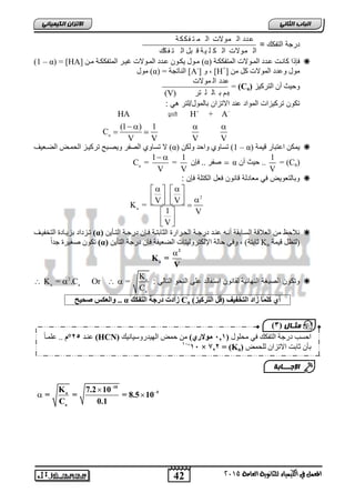 الاتسا انك بًٍٍئ درجة التفكك = 
    
1 1 
    
      
 
42 
انجبة انثب المعنل في اللينياء للجاىوية العامة 2015 
عدد ال مولات ال م ت فكك ة 
عدد ال مولات ال ك ل ةٌ ق بل ال ت فكك 
(1 – α) = [HA] يا لٕ ٚكا عاذد ان اً لٕاخ غٛاش ان رًفككاح يا (α) فئرا كا اَد عاذد ان اً لٕاخ ان رًفككاح  
ي لٕ (α) = ان اُذ حً [A-] , [H+] ي لٕ عٔذد ان لًٕاخ كم ي 
= (Ca) حٔٛث أ انرشكٛض 
عذد ان لًٕاخ 
(V) ان ح ىً ت ان ه رش 
تكون ترك زٌات المواد عند الاتزان بالمول/لتر ه : 
a 
  
HA H + A 
(1 ) 1 
C 
V V V V 
 
لا ذغا انصفش ٚٔصاثح ذشكٛاض انح اًط انعاعٛف (α) 1) ذغا أحذ نٔك – α) ٚ كً اعرثاس قٛ حً  
= (Ca) 
1 
V 
  
a صفش .. فئ α .. حٛث أ 
C = = 
V V 
وبالتعوضٌ ف معادلة قانون فعل الكتلة فإن :  
2 
a 
V V 
K = 
1 V 
V 
  
  
ذاضداد تضٚاادج انرخفٛاف (α) لَاحظ ي انعلاقح انغااتقح أ اَ ع اُذ دسجاح انحاشاسج انثاتراح فائ دسجاح انراأٚ  
ذك صغٛشج جذ ال (α) اترح( , فٔٙ حانح الإنكرش نٔٛراخ انععٛفح فئ دسجح انرأٚ Ka )نرظم قٛ حً 
2 
a K = 
V 
K 
2 a : وتكون الص غٌة النهاب ةٌ لقانون استفالد على النحو التال  
a a 
a 
K = .C Or = 
C 
    
ف..فوانعكسف(حيح ف α فزادتفدرجةفانت ككف Ca ريفكه اًفزادفانتخ يفف)قمفانت كيز ف 
10 
K 7.2 10 
a 5 
= = = 8.5 10 
C 0.1 
a 
 
  
  
يثـ بل ) 1 
ع اُذ 5,°و .. عه اًال (HCN) احغة دسجح انرفكك فٙ يحه لٕ ) 121 فيولاري ي ح طً ان ٛٓذس عٔٛا َٛك 
11- ف 11 × ف=ف, 22 ف (Ka) تأ اتد الاذضا نهح طً 
الإج ـــبثخ 
 