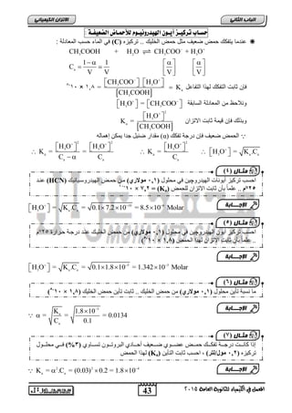الاتسا انك بًٍٍئ حطـاب تسك ـٔص أ ـٓ اله دٔز ىّ ـٔ وْ للأحمـاض الضع فٔـ : 
  
CH COOH + H O CH COO + H O 
      
     
CH COO  H O 
 5- 
31 × 364  3   3 
  = K 
CH COOH 
 H O 
 3 
 
   
H O H O H O 
              
K = = K = H O = K .C 
C C C 
3 a a H O = K .C = 0.1 7.2 10 = 8.5 10 Molar         
3 a a H O = K .C = 0.1 1.8 10 = 1.342 10 Molar         
43 
انجبة انثب المعنل في اللينياء للجاىوية العامة 2015 
ف الماء حسب المعادلة : (C) عندما تٌفكك حمض ضع فٌ مثل حمض الخل كٌ .. ترك زٌه  
3 2 3 3 
a 
1 1 
C 
V V V V 
    
فإن ثابت التفكك له ا التفاعل 
  
a 
3 
H3O  = CH3COO  ونلاحظ من المعادلة السابقة 
وب لك فإن ق مٌة ثابت الاتزان 
2 
  
a 
3 
K = 
CH COOH 
يقذاس ظ ٛم جذا ٚ كً إ اًْن (α) انح طً ظعٛف فئ دسجح ذفكك 
2 2 2 
3 3 3 
a a 3 a a 
a a a 
10 6 
5 3 
5 
K 1.8 10 
a 
= = = 0.0134 
C 0.1 
a 
  
 
a a K = .C = (0.03) 0.2 = 1.8 10    
2 2 4 
يثـ بل ) 4 
ع اُذ (HCN) احغة ذشكٛض أٚ إَخ ان ٛٓذس چٔٛ فٙ يحه لٕ ) 121 فيولاري يا ح اًط ان ٛٓذس عٔاٛا َٛك 
11- ف 11 × ف=ف, 22 ف (Ka) 5,°و .. عه اًل تأ اتد الاذضا نهح طً 
الإج ـــبثخ 
يثـ بل ) 5 
احغة ذشكٛض أٚ ان ٛٓذس چٔٛ فٙ يحه لٕ ) 121 فيولاري ي ح طً انخهٛاك ع اُذ دسجاح حاشاسج 52 °و 
5- ف 11 × .. عه اًل تأ اتد الاذضا ن زٓا انح طً ) 121 ف 
الإج ـــبثخ 
يثـ بل ) 6 
5- ف 11 × يا غَثح ذأٚ يحه لٕ ) 121 فيولاري ي ح طً انخهٛك .. اتد ذأٚ ح طً انخهٛك ) 121 ف 
الإج ـــبثخ 
يثـ بل ) 2 
إرا كا اَاااد دسجااااح ذفكااااك ح اًاااط ععاااا ظااااعٛف أحاااااد انثش ذٔاااا ذغااااا ) 1% فااااٙ يحهاااا لٕ 
فن زٓا انح طً (Ka) ذشكٛض ), 12 فيول/نت , احغة اتد انرأٚ 
الإج ـــبثخ 
 