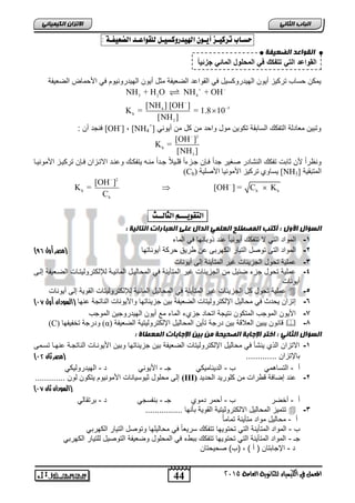 الاتسا انك بًٍٍئ حطـاب تسك ـٔص أ ـٓ اله دٔز كّط ـٔل للق اْعـد الضع فٔـ : 
انقىاعذ انضع فٍخ 
القواعد الت تتفك ف المحلول المائ جزئ ا 
NH + H O NH + OH 
[NH ] [OH ] 
K = = 1.8 10 
[NH ] 
 
[OH ] 
K = [OH ] = C K 
44 
انجبة انثب المعنل في اللينياء للجاىوية العامة 2015 
مٌكن حساب ترك زٌ أ وٌن اله دٌروكس لٌ ف القواعد الضع فٌة مثل أ وٌن اله دٌرون وٌم ف الأحماض الضع فٌة 
3 2 4 
4 5 
b 
3 
  
 
  
+[OH , ] -[ فنجد أن : 
[NH وتب نٌ معادلة التفكك السابقة تكو نٌ مول واحد من كل من أ وٌن 4 
2 
b 
3 
K = 
[NH ] 
ونظراً لأن ثابت تفكك النشادر صغ رٌ جداً فاإن جازءاً قلا لٌاً جاداً مناه تٌفكاك وعناد الاتازان فاإن ترك اٌز الأمون اٌا 
(Cb) ٚغا ذشكٛض الأي َٕٛا الأصهٛح [NH المتبق ةٌ [ 3 
2 
[OH ] 
b b b 
b 
C 
 
   
التق ـْٓــه الجالــح : 
انطؤال الأول : أكتت ان صًطهح انعه انذال عهى انعجبراد انتبن خٍ : 
-1 المواد الت لا تتفكك أ وٌن اًٌ عند وبانها ف الماء 
) -2 المواد التى توصل الت اٌر الكهربى عن طر قٌ حركة أ وٌناتها )مصر أول 63 
-3 عمل ةٌ تحول الجز بٌات غ رٌ المتأ نٌة إلى أ وٌنات 
-4 عمل ةٌ تحول جزء ضب لٌ من الجز بٌات غ رٌ المتأ نٌة ف المحال اٌل الماب اٌة للإلكترول تٌاات الضاع فٌة إلاى 
أ وٌنات 
عمل ةٌ تحول كل الجز بٌات غ رٌ المتأ نٌة ف المحال لٌ الماب ةٌ للإلكترول تٌات القو ةٌ إلى أ وٌنات  -5 
) -6 إتزان حٌدث ف محال لٌ الإلكترول تٌات الضع فٌة ب نٌ جز بٌاتها والأ وٌنات الناتجة عنها )السودان أول 74 
-7 الأ وٌن الموجب المتكون نت جٌة اتحاد جزيء الماء مع أ وٌن اله دٌروج نٌ الموجب 
(C) دٔسجح ذخفٛف آ (α) قانون بٌ نٌ العلاقة ب نٌ درجة تأ نٌ المحال لٌ الإلكترول تٌ ةٌ انععٛفح  -8 
انطؤال انثب : اختر الإجبثخ انصح حٍخ ي ث الإجبثبد ان عًطبح : 
-1 الاتزان ال ي نٌشأ ف محال لٌ الإلكترول تٌات الضع فٌة ب نٌ جز بٌاتها وب نٌ الأ وٌناات الناتجاة عنهاا تسامى 
) بالإتزان ............. )مصر ثان 71 
أ - التساهم ب - الد نٌام كٌ جـ - الأ وٌن د - اله دٌرول كٌ إلى محلول ث وٌس اٌنات الأمون وٌم تٌكون لون ............. (III) -2 عند إضافة قطرات من كلور دٌ الحد دٌ 
) )السودان ثان 74 
أ - أخضر ب - أحمر دموي جـ - بنفسج د - برتقال تتم زٌ المحال لٌ الالكترول تٌ ةٌ القو ةٌ بأنها ................  -3 
أ - محال لٌ مواد متأ نٌة تماماً 
ب - المواد المتأ نٌة الت تحتو هٌا تتفكك سر عٌاً ف محال لٌها وتوصل الت اٌر الكهرب جـ - المواد المتأ نٌة الت تحتو هٌا تتفكك ببطء ف المحلول وضع فٌة التوص لٌ للت اٌر الكهرب د - الإجابتان ) أ ( , )ب( صح حٌتان 
 