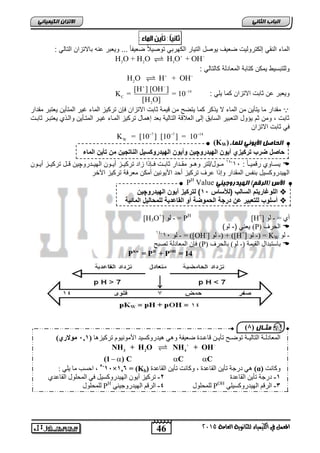 الاتسا انك بًٍٍئ الماء النق إلكترول تٌ ضع فٌ وٌصل الت اٌر الكهرب توص لٌاً ضع فٌاً ... و عٌبر عنه بالاتزان التال : 
  
[H ] [OH ] 
K = = 10 
[H O] 
W K = [10 ] [10 ] = 10    
(KW) انحبصم الأ ىٌ نه بًء 
حاصل ضرب ترك زٌي أ وٌن اله دٌروچ نٌ وأ وٌن اله دٌروكس لٌ الناتج نٌ من تأ نٌ الماء 
PH Value الأش )انرقى( انه ذٍروج 
اللوغار تٌم السالب )للأساس 15 ( لترك زٌ أ وٌن اله دٌروچ نٌ  
أسلوب للتعب رٌ عن درجة الحموضة أو القاعد ةٌ للمحال لٌ المائ ةٌ  
    
46 
انجبة انثب المعنل في اللينياء للجاىوية العامة 2015 
2 2 3 H O + H O H O + OH   
وللتبس طٌ مٌكن كتابة المعادلة كالتال : 
2 H O H + OH   
و عٌبر عن ثابت الاتزان كما لٌ : 14 
C 
2 
 
مقدار ما تٌأ نٌ من الماء لا كر كما تٌضح من ق مٌة ثابت الاتزان فإن ترك زٌ الماء غ رٌ المتأ نٌ عٌتبر مقدار 
ثابت , ومن ثم ؤٌول التعب رٌ السابق إلى العلاقة التال ةٌ بعد إهمال ترك زٌ المااء غ اٌر المتاأ نٌ والا ي عٌتبار ثابات 
ف ثابت الاتزان 
7 7 14 
34 مااول/لتر وهااو مقاادار ثاباات فااإ ا زاد ترك اٌاز أ اٌاون اله اٌادروچ نٌ قاال ترك اٌاز أ اٌاون - سٌاااوي رقم اٌااً : 31  
اله دٌروكس لٌ بنفس المقدار وإ ا عرف ترك زٌ أحد الأ وٌن نٌ أمكن معرفة ترك زٌ الآخر 
[H3O+] ن - = PH [H+] أ = - ن 
عٌن )- لو( (P) الحرف  
01- ن 01 - = )[OH-] ن -( + )[H+] ن -( = KW - ن 
فئ ان عًادنح ذصثح (P) تاعرثذال انقٛ حً )- ن (ٕ تانحشف  
Kw H OH P = P + P = 14 
يثـ بل ) 1 
ان عًادنـح انرانٛـح ذ ظٕـح ذأٚـ قاعـذج ظعٛفح ْٙٔ ْٛذس كٔغٛذ الأي َٕٛ وٕ ذشكٛض اْ ) 121 فيولاري 
  
3 2 4 NH + H O NH + OH 
(1 ) C C C 
5-11 ف, احغة يا ٚهٙ : × ف=ف 126 (Kb) ْٙ دسجح ذأٚ انقاعذج , كٔا دَ ذأٚ انقاعذج (α) كٔا دَ 
-1 دسجح ذأٚ انقاعذج ,- ذشكٛض أٚ ان ٛٓذس كٔغٛم فٙ ان حًه لٕ انقاعذ نه حًه لٕ PH نه حًه لٕ 4- انشقى ان ٛٓذس جٔٛ ُٙ POH -1 انشقى ان ٛٓذس كٔغٛهٙ 
 
