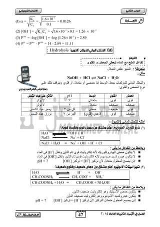  
(2) [OH ] = K .C = 1.6 10 0.1 = 1.26 10 
(3) P = -log [OH ] = -log (1.26 10 ) = 2.89 
(4) P = P - P = 14 - 2.89 = 11.11 
47 
انجبة انثب المعنل في اللينياء للجاىوية العامة 2015 
الاتسا انك بًٍٍئ 5 
K 1.6 10 
b 
(1) = = = 0.0126 
C 0.1 
b 
5 3 
b b 
OH 3 
H Kw OH 
 
   
  
 
   
 
: Hydrolysis 
الإج ـــبثخ 
انت ؤًٍ 
تفاعل الملح مع الماء ل عٌطى الحمض و القلوى 
ملحوظة : التم ؤٌ عكس التعادل 
يثالف: ف 
2 NaOH  HCl NaCl  H O 
والتحلل الماب للمركبات جٌعل الوسط إما حمض أو متعادل أو قلوي و تٌوقف لك علاى 
نو الحمض والقلوي: 
التأثير علٙ عباد الشنظ pH الحنض القل ال ضْط 
قوى قوى متعادل 7 لا ؤٌثر 
ضع فٌ ضع فٌ متعادل 3 لا ؤٌثر 
قوى ضع فٌ حمض أقل من 3 حٌمر عباد الشمس 
ضع فٌ قوي قاعدي )قلوي( أكبر من 3 زٌرق عباد الشمس 
أمثلة للتحلل المائى )التم ؤٌ( : 
1( تم ؤٔ كل زْ دٓ الص دْ وْٓ ( 
H2O OH- + H+ 
NaCl Na+ + Cl- 
NaCl + H2O = Na+ + OH- + H+ + Cl- 
و لٌاحظ من التفاعل ما أٌتى : 
فٙ ان اًء [H+] لا ٚرك ح طً ان ٛٓذس كٔه سٕٚك لأ إنكرش نٔٛد ق ذاو انرأٚ ذٔظم  
فٙ ان اًء [OH-] لا ٚرك ْٛذس كٔغٛذ ص دٕٚ وٕ لأ إنكرش نٔٛد ق ذاو انرأٚ ذٔظم  
pH = 7 [OH-] ذشكٛض = [H+] إر ٚصثح ان حًه لٕ يرعادل لأ ذشكٛض  
2( تم ؤٔ أض تٔات الأم ىْ ؤْ ( 
H2O H+ + OH- 
CH3COONH4 CH3 COO- + NH4 
+ 
CH3COONH4 + H2O = CH3COOH + NH4OH 
و لٌاحظ من التفاعل ما أٌتى : 
تٌكون حمض الأس تٌ كٌ وهو إلكترول تٌ ضع فٌ التأ نٌ.  
تٌكون ه دٌروكس دٌ الأمون وٌم وهو إلكترول تٌ ضع فٌ التأ نٌ.  
pH = 7 [OH-] ذشكٛض = [H+] إ ن صٌبح ان حًه لٕ يرعادل انرشكٛض لأ ذشكٛض  
 
