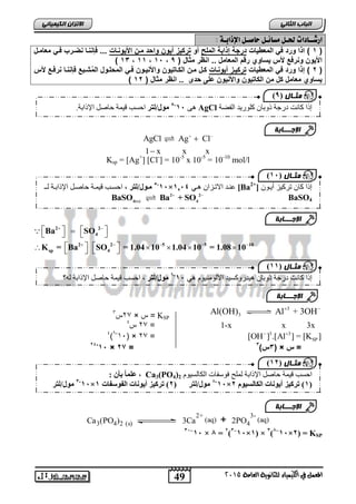 الاتسا انك بًٍٍئ ازشــادات لحـل مطائـل حاصـل الإذابـ : 
5-11 فيول/نت احغة قٛ حً حاصم الإراتح. AgCl إرا كا دَ دسجح ر تٔا كه سٕٚذ انفعح 
الإج ـــبثخ 
5-11 فيهول/نت ف, احغاة قٛ اًح حاصام الإراتاح ناـ ×1214 ع اُذ الاذاضا اْٙ [Ba إرا كا ذشكٛض أٚا [+ 2 
  
         
4(s) 4 BaSO Ba + SO   
BaSO4 2 2 
     
             
K = Ba SO = 1.04 10 1.04 10 = 1.08 10 
يثـ بل ) 9 
يثـب ل ) 11 
الإج ـــبثخ 
يثـب ل ) 11 
إرا كا دَ دسجح ر تٔا ْٛذس كٔغٛذ الأن يٕ ُٛ وٕ ْٙ 6-11 فيول/نت , احغة قٛ حً حاصم الإراتح ن ؟ّ 
الإج ـــبثخ 
SP [OH ] .[Al ] = [K ]   31( × 23 = 6- ) 4 
عه اًًفبأ فٌ:ف ف , Ca3(PO4) احغة قٛ حً حاصم الإراتح ن هًح ف عٕفاخ انكانغٛ وٕ 2 
1-11 فيول/نت ف × 1-11 فيول/نت ففففف), فت كيزفريو اَتفان وس اتف 1 ×, 1 فت كيزفريو اَتفانكانسيووف ( 
الإج ـــبثخ 
49 
انجبة انثب المعنل في اللينياء للجاىوية العامة 2015 
1 ( اذا ورد ف المعط اٌت درجة إذابة الملح أو ترك زٌ أ وٌن واحد منن اي وٌانات ... فإاانا ارنرف فن معامن ( 
) 13 ، 11 ، 11 ، اي وٌن وارفع يس سٌاوي رقم المعام .. ااظر مثا ) 9 
2 ( إذا ورد ف المعط اٌت ترك نٌز أ وٌانات كن منن الكنات وٌن وايا نٌون فن المحلنو العم نبع فإاانا ارفنع يس ( 
) سٌاوي معام ك من الكات وٌن وايا وٌن على حدى .. ااظر مثا ) 12 
   
AgCl Ag Cl 
1  
x x x 
Ksp = [Ag+] [Cl-] = 10-5 x 10-5 = 10-10 mol/l 
2 2 
4 
Ba SO 
2 2 5 5 10 
sp 4 
Al(OH) Al  3 
+ 3OH  
3 23 س 1 × س = KSP 
23 س 4 = 1-x x 3x 
3 3 
24-11 × 22 = 3س( 3 ( × = س 
Ca3(PO4)2 (s) 3Ca 
2+ 
(aq) + 2PO4 
3- 
(aq) 
يثـب ل ), 1 
11– ف 11 × 1 ,ف=ف 1ف –11× ف) 1 × 1ف 1–11×,( ف=ف KSP 
 