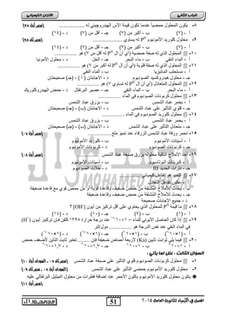 الاتسا انك بًٍٍئ ) -8 كٌون المحلول حمض اًٌ عندما تكون ق مٌة الأس اله دٌروچ نٌ له ................. )مصر أول 64 
51 
انجبة انثب المعنل في اللينياء للجاىوية العامة 2015 
) أ - ) 3( ب - أكبر من ) 3( جـ - أقل من ) 3( د - ) 34 
) له سٌاوي .................... )مصر ثان 62 PH -9 محلول كلور دٌ الأمون وٌم 
) أ - ) 3( ب - أكبر من ) 3( جـ - أقل من ) 3( د - ) 34 
................. ) ن أقم ي 7 PH ان حًه لٕ انز ن صفح ح عًٛح )أ أ ال  -15 
أ - الماء النق ب - ماء البحر جـ - الخل د - محلول الأمون اٌ 
................. ) ن أكثش ي 7 PH ان حًه لٕ انز ن صفح قه ٕٚح )أ أ ال  -11 
أ - مستحلب المان زٌ اٌ ب - الماء النق جـ - محلول ه دٌروكس دٌ الصود وٌم د - الاجابتان ) أ ( , )جـ( صح حٌتان 
................. ) ن ذغا 7 PH ان حًه لٕ ان رًعادل )أ أ ال  -12 
أ - ماء البحر ب - الماء النق جـ - عص رٌ البرتقال د - حمض اله دٌروكلور كٌ 
يحه لٕ كشت إَخ انص دٕٚ وٕ فٙ ان اًء .................  -13 
أ - حٌمر عباد الشمس ب - زٌرق عباد الشمس 
جـ - قلوي التأث رٌ على عباد الشمس د - الاجابتان )ب( , )جـ( صح حٌتان 
يحه لٕ كه سٕٚذ انص دٕٚ وٕ فٙ ان اًء .................  -14 
أ - حٌمر عباد الشمس ب - زٌرق عباد الشمس 
جـ - متعادل التأث رٌ على عباد الشمس د - الاجابتان )ب( , )جـ( صح حٌتان 
) -15 ذح شً سٔقح عثاد انش ظً انضسقاء ع ذُ ذ ًٛؤ يهح ................. )مصر أول 74 
أ - أس تٌات الأمون وٌم ب - كلور دٌ الأمون وٌم 
جـ - كربونات الصود وٌم د - كربونات الأمون وٌم 
) -16 أحذ الأيلاح انرانٛح يحه نٕ ٚضسق صثغح عثاد انش ظً ................. )مصر أول 75 
أ - كبر تٌات البوتاس وٌم ب - أس تٌات الأمون وٌم 
د - خلات الصود وٌم III جـ - نترات الحد دٌ 
انر ًٛؤ ذفاعم كٛ ًٛائٙ ................  -17 
أ - عكس تفاعل التعادل. 
ب - حٌدث للأملاح ال مشتقة من حمض ضع فٌ وقاعدة قو ةٌ أو من حمض قوي مع قاعدة ضع فٌة 
جـ - حٌدث للأملاح ال مشتقة من حمض ضع فٌ وقاعدة ضع فٌة 
د - جم عٌ الإجابات صح حٌة 
؟ [OH-] نه حًه لٕ انز ٚحر عه أقم ذشكٛض ي أٚ PH يا قٛ حً  -18 
) أ - ) 3( ب - ) 3( جـ - ) 31 ( د - ) 34 
(H+) 01-01 ع ذُ دسجح حشاسج 592 ° كهف فائ ذشكٛاض أٚا × إرا كا انحاصم الأٚ َٕٙ نه اًء = 0  -19 
فٙ ان اًء ان قُٙ ع ذُ فَظ انذسجح ................. ي لٕ/نرش 
)01 31× 34-31 ( د - ) 3 × 3( جـ - ) 3 31× 3-31 ( ب - ) 3 × أ - ) 3 
لأستعح أح اًض ظعٛفح فئ ......... ذعرثش اتد انرأٚ لأظعف ح طً (Ka) فٛ اً ٚهٙ إتد ذأٚٛ  -25 
1-01× 2-01 ب - 0 × أ - 0 
01× جـ - 0,7 3- 5-01× د - 0,7 
انطؤال انثبنث : عهم ن بً أٌت : 
) محلول كربونات الصود وٌم قلوي التأث رٌ على صبغة عباد الشمس )مصر ثان 74 ، السودان أول 47  -1 
) -2 محلول كلور دٌ الأمون وٌم حمض التأث رٌ على عباد الشمس )السودان أول 75 ، مصر ثان 76 
تٌلون محلول كلور دٌ الأمون وٌم باللون الأحمر عند إضافة قطرات من محلول الم ثٌ لٌ البرتقال عل هٌ  
) )مصر أول 44 
 