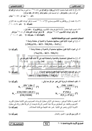 الاتسا انك بًٍٍئ (CaF 1 , يا اْٙ دسجاح ر تٔا َٛا ( 2 ,-11×4 ْٙ (CaF نـ ( 2 (KSP) إ ا كانت قٛ حً حاصم الإراتح  -15 
54 
انجبة انثب المعنل في اللينياء للجاىوية العامة 2015 
[ Ca=40 , F= فٙ ان اًء يقذس بان وًل/نت , ى احغث آ يقذس بانج او/نت [ 19 
4-10 جه/لتر( × 4 مول / لتر – 78 - )الحل : 10 
ـــــــــــــــــــــــــــــــــــــــــــــــــــــــــــــــــــــــــــــــــ 
ف 11 ف- 11 احغة ذشكٛض أٚ إَخ انفه سٕٚذ ع ذُ الاذضا × نفه سٕٚذ انكانغٛ وٕ ٚغا 129 ف KSP -16 إرا عه دً أ 
10 × )مصر ثان 47 ( )الحل : 4,27 )4 - 
ـــــــــــــــــــــــــــــــــــــــــــــــــــــــــــــــــــــــــــــــــ 
عه اًًفبأ فٌ:ف ف , Ca3(PO4) -17 احسب ق مٌة حاصل الإ ابة لملح فوسفات الكالس وٌم 2 
1-11 فيول/نت × فت كيزفريو اَتفان وس اتف 125  1-11 فيول/نت ف ×, فت كيزفريو اَتفانكانسيووف  
10 × )السودان أول 44 ، مصر أول 44 ( ف)الحل : 2 30 ( ف - 
انطؤال انخبيص : اجت ع الأضئهخ انتبن خٍ : 
أي المواد الآت ةٌ تكون محال لٌها حامض ةٌ أو قاعد ةٌ أو متعادلة ولماذا ؟  -1 
ف [ (NH4)2CO3 – KCl – NH4NO3 – FeCl3 ] 
ـــــــــــــــــــــــــــــــــــــــــــــــــــــــــــــــــــــــــــــــــ 
) -2 أي المواد الآت ةٌ تكون محال لٌها حامض ةٌ أو قاعد ةٌ أو متعادلة ولماذا ؟ )أزهر أول 41 
ف [ Na2CO3 – KCl – NH4Cl ] 
ـــــــــــــــــــــــــــــــــــــــــــــــــــــــــــــــــــــــــــــــــ 
كما لٌ : pH ما المحال لٌ الحامض ةٌ والقاعد ةٌ والمتعادلة ف مٌا لٌ إذا كانت ق مٌة  -3 
) أ ( 315 )ب( 715 )جـ( 415 ) د ( 1215 
ـــــــــــــــــــــــــــــــــــــــــــــــــــــــــــــــــــــــــــــــــ 
اكتب معادلت تم ؤٌ ملح نٌ أحدهما كٌون له تأث رٌ حمض والآخر له تأث رٌ قلوي على عباد الشمس  -4 
ـــــــــــــــــــــــــــــــــــــــــــــــــــــــــــــــــــــــــــــــــ 
) لمحال لٌها المائ ةٌ : )مصر أول 47 pH -5 رتب المركبات التال ةٌ تبعا لق مٌة 
NaCl / CH3COONa / NH4Cl 
ـــــــــــــــــــــــــــــــــــــــــــــــــــــــــــــــــــــــــــــــــ 
) -6 اكتب المعادلات الرمز ةٌ الت تعبر عن كل مما أٌت : )أزهر أول 41 
  
[NH ] [OH ] 
4 )1( 
b 
3 
K 
[NH ] 
)2(  
  
2 2 
C 
[Pb ] [Br ] 
2 
K 
[PbBr ] 
 
)3( 
2 
P (NO ) 
2 
P 2 
2 2 
K 
P(N ) P (O ) 
 
 
  
[CH COO ] [H O ] 
3 3 )4( 
a 
3 
K 
[CH COOH] 
 
ـــــــــــــــــــــــــــــــــــــــــــــــــــــــــــــــــــــــــــــــــ 
-7 أحضرت طالبة أنبوبت نٌ , وضعت ف الأولى محلول كربونات الصود وٌم وفا الثان اٌة محلاول كلور اٌد 
الأمون وٌم وكشفت عن المحلول نٌ بورقة عباد الشمس الزرقاء فوجدت أن الورقة تظل زرقاء ف محلول 
) الأنبوبة الأولى وتحمر ف الثان ةٌ . فسر ه ه النت جٌة مع كتابة المعادلات. )مصر أول 41 
ـــــــــــــــــــــــــــــــــــــــــــــــــــــــــــــــــــــــــــــــــ 
) -8 قارن ب نٌ كل من : التم ؤٌ والتعادل )مصر أول 41 
 