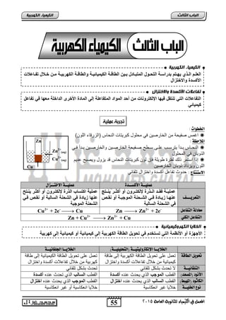 انك مٍ بٍء انكهرث خٍ 
لإلعلةةادلإلةةوتديهةةكادبةنلإسةةقدلإلك ةةنلدلإلمكبةةزةلدبةةيتدلإلةزوةةقدلإلأيميز يةةقدنلإلةزوةةقدلإلأهنبيةةقدمةةتدخةةعلدك ةةزعع د 
لإلأأسة دنلإلاخكالإل 
تفبعلاد الأكضذح والاختزال 
لإلك زعع دلإلكندك كالد يهزدلإولأكنن ز دمتد ةدلإلمنلإةدلإلمك زعلقدإلىدلإلمزة دلإلأخنىدلإلةلإخلقدمعهزد ندك زعلد 
أيميز ن 
انخلا بٌ انكهروك مٍ بٍئ خٍ 
لإلأجها د ندلإلأ ظمقدلإلكندكسكخةاد ندك نيلدلإلةزوقدلإلأهنبيقدإلىدأيميز يقد ندأيميز يقدإلىدأهنبيق 
55 
انجبة انثبنث 
المعنل في الكينياء للجاىوية العامة 5102 
انك مٍ بٍء انكهرث خٍ 
Zn 
Zn2+ 
(aq) 
Cu2+ 
(aq) 
Cu 
: 
الخطوات : 
اغمس صفيحة من الخارصين في محلول كبريتات النحاس )الزرقاء اللون(  
الملاحظة : 
النحاااس بااتر يترلااس حلاا لاا صاافيحة الخارصااين والخارصااين بااتر فااي  
الذوبان في المحلول 
إذا التمر ذلك لفترة ويلة فإن لون كبريتات النحاس قت يزول ويصب حتيم  
اللون ويزتات ذوبان الخارصين 
الاستيتاج : حتوث تفاحل ركلتة واختزال تلقائي 
عنليــة الأكشــدة عنليــة الاختــزال 
التعريـــف 
عمليةةقد اةةةةدلإلةةةون دولأكةةننتد ند أ ةةندي ةةةك د 
ع هةةزدايةةزة د ةةندلإل ةة قدلإلمنجبةةقد ند اةة د 
ندلإل قدلإلسزلبق د 
عمليقدلإأكسزبدلإلون دولأكةننتد ند أ ةندي ةك د 
ع هزدايزة د ندلإل قدلإلسزلبقد ند اة د ةند 
لإل قدلإلمنجبق د 
Cu2+ + 2e- Cu Zn  Zn2+ + 2e- معادلة التفاعل 
Zn + Cu2+  Zn2+ + Cu التفاعل الكلي 
الخلايــا الإلكتروليتيــة )التخليليــة( الخلايــا الجلفاىيــة 
تحويل الطاقة 
تعمل حل تحويل ال اقة الكهربية إل اقة 
كيميائية من خلال تفاحلات ركلتة واختزال 
تعمل حل تحويل ال اقة الكيميائية إل اقة 
كهربية من خلال تفاحلات ركلتة واختزال 
التلقائيــة لا تحتث بشكل تلقائي تحتث بشكل تلقائي 
الأىود )المصعد( الق س لإلمنجب الذي يحتث حنته أسة الق س لإلسزلب الذي تحتث حنته أسة 
الكاثود )الم بَط( الق س لإلسزلب الذي يحتث حنته لإخكالإل الق س لإلمنجب الذي يحتث حنته لإخكالإل 
ىوع الخليــة خلايا غير انعكالية خلايا انعكالية رو غير انعكالية 
 