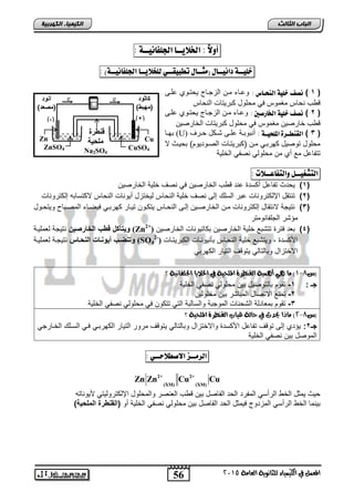 أولاً : الخلايــا الجلفاىيــة : 
خليــة داىيــال )مجــال تطبيقــي للخلايــا الجلفاىيــة( : 
Zn Zn Cu Cu 
56 
انجبة انثبنث 
المعنل في الكينياء للجاىوية العامة 5102 
انك مٍ بٍء انكهرث خٍ 
)-( )+( 
Zn 
ZnSO4 
Cu 
CuSO4 
و ةن د 
مل يق 
Na2SO4 
e 
- 
e 
- 
نة 
)مصعة( 
أز نة 
)مهبة( 
)د 1د( ىصف خلية اليخـا : وحااء مان الزجااح يحتاوي حلا 
ق س نحاس مغموس في محلول كبريتات النحاس 
)د 2د( ىصف خلية الخارصين : وحااء مان الزجااح يحتاوي حلا 
ق س خارصين مغموس في محلول كبريتات الخارصين 
بهااا (U) )د 3د( القيطــرة الملخيــة : رنبوبااة حلاا شااكل حاار 
محلول توصيل كهرباي مان )كبريتاات الصاوتيوم( بحياث لا 
تتفاحل مع ري من محلولي نصفي الخلية 
التشػيــل والتفاعــلات : 
1( يحتث تفاحل ركلتة حنت ق س الخارصين في نص خلية الخارصين ( 
2( تنتقل الإلكترونات حبر الللك إل نص خلية النحاس ليختزل ريونات النحاس لاكتلاب إلكترونات ( 
3( نتيجة لانتقال إلكترونات مان الخارصاين إلا النحااس يتكاون تياار كهرباي فيصااء المصابا ويتحاول ( 
مؤشر الجلفانومتر 
نيكآألدوةبدلإلخزنصيت نتيجة لعملياة (Zn 4( بعت فترة تتشبع خلية الخارصين بكاتيونات الخارصين (+ 2 ( 
2-( دنك ضةبد ين ةز دلإل ةز نتيجاة لعملياة 
(SO الأكلتة , ويتشبع خلية النحااس بننيوناات الكبريتاات 4 
الاختزال وبالتالي يتوق التيار الكهربي 
0( ما يٍ أ نٍية الكيطرة الملحية في الخلايا الجلفاىية ؟ - )س 8 
جـد:د 1- تقوم بالتوصيل بين محلولي نصفي الخلية 
-2 تمنع الاتصال المباشر بين محلولين 
-3 تقوم بمعاتلة الشحنات الموجبة واللالبة التي تتكون في محلولي نصفي الخلية 
5( ماذا يحدث في حالة غياب الكيطرة الملحية ؟ - )س 8 
جـ 2: يؤتي إل توق تفاحل الأكلتة والاختزال وبالتالي يتوق مرور التيار الكهرباي فاي اللالك الخاارجي 
الموصل بين نصفي الخلية 
الرمــز الاصطلاحــي : 
2+ 2+ 
(XM) (XM) 
حيث يمثل الخ الررلي المفرت الحت الفاصل بين ق س العنصر والمحلول الإلكتروليتي لأيونات 
بينما الخ الررلي المزتوح فيمثل الحت الفاصل بين محلولي نصفي الخلية رو )لإلا ةن دلإلمل يق( 
 