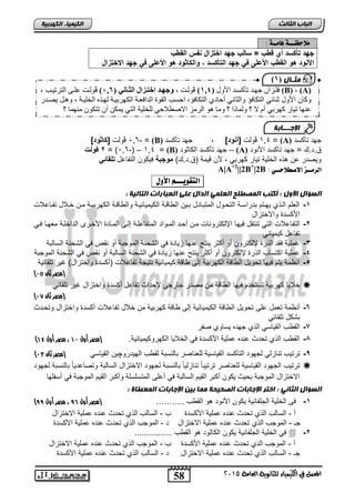 فلزن جهز ذأكسز ل ) 1,4 ( ڤولزد ، وجهددا تزادداتث تي دد ) 0,6 ( ڤولزد ىلززت لر ذ زة (B) ، (A) 
كا ل ثنائي لركافؤ لثاني أحادي لركافؤ حسة لقوج ل فعزح لكه ت زح لهزال لةل زح صزر ز 
ىنها ذ ا كه تي أم لا ؟ لماذ ؟ ما صو ل من لاصطلاحي للةل ح لري مكن أ ذركو منهما ؟ 
الإج ـــبثخ 
58 
انجبة انثبنث 
) مثـ بل ) 1 
المعنل في الكينياء للجاىوية العامة 5102 
انك مٍ بٍء انكهرث خٍ 
ملاحظـــة اٍمــة : 
جهةدكأأسةد تدوةبد=دسزلبدجهةدلإخكالإلد دلإلاةب د 
لإلأ نةدهندلإلاةبدلإلأعلىد ندجهةدلإلكأأسةد,دنلإلأز نةدهندلإلأعلىد ندجهةدلإلاخكالإل 
6,3- ڤولت ]أز نة[ = (B) 4,1 ڤولت ] نة[ , جهت تنكلت = (A) جهت تنكلت 
2دڤنل = )6,3-( – د= 4,1 (B) جهت تنكلت الكاثوت – (A) ا.ت.ك = جهت تنكلت الأنوت 
ويصتر حن هذه الخلية تيار كهربي , لأن قيمة )ا.ت.ك( منجبق فيكون التفاحل كلاز ن 
A|A+2||2B+|2B : الرمــز الاصطلاحــي 
التقويـــه الأول : 
انضؤال الأول : أكتت انمصطهح انعهم انذال عهى انعجبراد انتبن خٍ : 
-1 العلم الاذي يهاتم بترالاة التحاول المتبااتل باين ال اقاة الكيميائياة وال اقاة الكهربياة مان خالال تفااحلات 
الأكلتةدوالاختزال 
-2 التفاحلات التي تنتقل فيها الإلكترونات مان رحات الماوات المتفاحلاة إلا المااتة الأخارل التاخلاة معهاا فاي 
تفاحل كيميائي 
-3 حملية فقت الذرة لإلكترون رو ركثر ينتج حنها زياتة في الشحنة الموجبة رو نقص في الشحنة اللالبة 
-4 حملية اكتلاس الذرة لإلكترون رو ركثر ينت حنها زياتة في الشحنة اللالبة رو نقص في الشحنة الموجبة 
-5 رنظمة يتم فيها تحويل ال اقة الكهربية إل اقة كيميائية نتيجة تفاحلات )ركلتة واختزال( غير تلقائية 
) )مصر ثان 04 
خلايا كهربية تلتختم فيها ال اقة من مصتر خارجي لإحتاث تفاحل ركلتة واختزال غير تلقائي  
) )مصر ثان 06 
-6 رنظمة تعمل حل تحويل ال اقة الكيميائية إل اقة كهربية من خلال تفاحلات ركلتة واختزال وتحاتث 
بشكل تلقائي 
-7 الق س القيالي الذي جهته يلاوي صفر 
) -8 الق س الذي تحتث حنته حملية الأكلتة في الخلايا الكهروكيميائية. )مصر أول 00 ، مصر أول 03 
) -9 ترتيس تنازلي لجهوت التنكلت القيالية للعناصر بالنلبة لق س الهيتروچين القيالي )مصر ثان 02 
ترتيس الجهوت القيالية للعناصر ترتيباً تنازلياً بالنلبة لجهوت الاختزال اللالبة وتصاحتياً بالنلبة لجهوت  
الاختزال الموجبة بحيث يكون ركبر القيم اللالبة في رحل المتللللة وركبر القيم الموجبة في رلفلها 
انضؤال انثبو : اختر الإجبثبد انصح حٍخ ممب ث هٍ الإجبثبد انمعطبح : 
) -1 ف الخلية الجلفانية يكون الأنوت هو الق س .....…… )مصر أول 85 ، مصر أول 88 
ر - اللالس الذي تحتث حنته حملية الأكلتة س - اللالس الذي تحتث حنته حملية الاختزال 
جـ - الموجس الذي تحتث حنته حملية الاختزال ت - الموجس الذي تحتث حنته حملية الأكلتة 
في الخلية الجلفانية يكون الكاثوت هو الق س ................  -2 
ر - الموجس الذي تحتث حنته حملية الأكلتة س - الموجس الذي تحتث حنته حملية الاختزال 
جـ - اللالس الذي تحتث حنته حملية الاختزال ت - اللالس الذي تحتث حنته حملية الأكلتة 
 