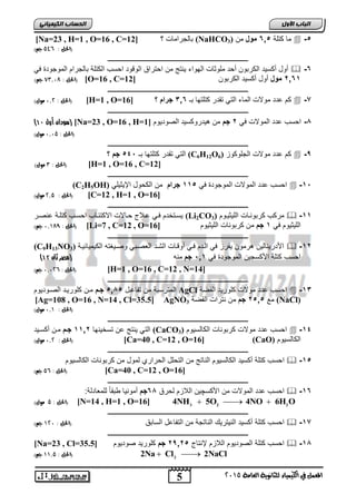 اىحضبة اىن بٍٍَئ [Na=23 , H=1 , O=16 , C= يلجراميلأ ؟ [ 12 (NaHCO مي كتاة , 20 مول ما ( 3  -, 
5 
اىجب ة الأوه 
المعنل في الكينياء للثاىوية العامة 5102 
)الحل : , 29 جه( 
ـــــــــــــــــــــــــــــــــــــــــــــــــــــــــــــــــــــــــــــــــ 
ةول ةكسيد الكر وا ةحد ماوثيلأ الهواء يرتج ما احتراق الوقود احسب الكتاة يلجرام الموجودة ي  -2 
الحل : 80,17 جه( ( ]O=16 , C= 6020 مول ةول ةكسيد الكر وا [ 12 
ـــــــــــــــــــــــــــــــــــــــــــــــــــــــــــــــــــــــــــــــــ 
الحل : 1,5 مول( ( [H=1 , O= كم دد مولالأ الميء التي تقدر كتاتهي ـ 202 جرام ؟ [ 16  -7 
ـــــــــــــــــــــــــــــــــــــــــــــــــــــــــــــــــــــــــــــــــ 
) سودان أول 11 ( [Na=23 , O=16 , H= -4 احسب دد المولالأ ي 6 جم ما هيدروكسيد الصوديوم [ 1 
)الحل : 1,12 مول( 
ـــــــــــــــــــــــــــــــــــــــــــــــــــــــــــــــــــــــــــــــــ 
التي تقدر كتاتهي ـ , 2, جم ؟ (C6H12O كم دد مولالأ الجاوكوع ( 6  -9 
الحل : 0 مول( ( [H=1 , O=16 , C=12] 
ـــــــــــــــــــــــــــــــــــــــــــــــــــــــــــــــــــــــــــــــــ 
(C2H5OH) احسب دد المولالأ الموجودة ي , 00 جرام ما الكحول الإيثياي  -0, 
الحل : 5,2 مول( ( [C=12 , H=1 , O=16] 
ـــــــــــــــــــــــــــــــــــــــــــــــــــــــــــــــــــــــــــــــــ 
يسوتخدم وي ولاا حويلالأ الاكتفويب احسوب كتاوة رصور (Li2CO مركب كر ورويلأ الايثيووم ( 3  -00 
الحل : 1,079 جه( ( [Li=7 , C=12 , O= الايثيوم ي 0 جم ما كر وريلأ الايثيوم [ 16 
ـــــــــــــــــــــــــــــــــــــــــــــــــــــــــــــــــــــــــــــــــ 
(C9H13NO اجدريريليا هرموا يفرع ي الودم وي ةوقويلأ الشود ال صو ي وصويكته الكيمييفيوة ( 3  -06 
) احسب كتاة اجكسجيا الموجودة ي 00 , جم مره )مصر ثان 11 
الحل : , 1,15 جه( ( [H=1 , O=16 , C=12 , N=14] 
ـــــــــــــــــــــــــــــــــــــــــــــــــــــــــــــــــــــــــــــــــ 
المترس ة ما تفي ول , 04 , جمم موا كاوريود الصووديوم AgCl احسب دد مولالأ كاوريد الفضة  -02 
[Ag=108 , O=16 , N=14 , Cl=35.5] AgNO مع , 6,0 جم ما رترالأ الفضة 3 (NaCl) 
)الحل : 1,0 مول( 
ـــــــــــــــــــــــــــــــــــــــــــــــــــــــــــــــــــــــــــــــــ 
التي يرتج ا تسخيرهي 0006 جمم موا ةكسويد (CaCO احسب دد مولالأ كر وريلأ الكيلسيوم ( 3  -02 
الحل : 1,5 مول( ( [Ca=40 , C=12 , O=16] (CaO) الكيلسيوم 
ـــــــــــــــــــــــــــــــــــــــــــــــــــــــــــــــــــــــــــــــــ 
احسب كتاة ةكسيد الكيلسيوم الريتج ما التحال الحرار لمول ما كر وريلأ الكيلسيوم  -0, 
الحل : , 2 جه( ( [Ca=40 , C=12 , O=16] 
ـــــــــــــــــــــــــــــــــــــــــــــــــــــــــــــــــــــــــــــــــ 
احسب دد المولالأ ما اجكسچيا اللاعم لحرق 24 جم ةموريي ط قيً لام يدلة:  -02 
   3 2 2 الحل : 2 مول( ( [N=14 , H=1 , O=16] 4NH 5O 4NO 6H O 
ـــــــــــــــــــــــــــــــــــــــــــــــــــــــــــــــــــــــــــــــــ 
احسب كتاة ةكسيد الريتريك الريتجة ما التفي ل السي ق )الحل : 051 جه(  -07 
ـــــــــــــــــــــــــــــــــــــــــــــــــــــــــــــــــــــــــــــــــ 
[Na=23 , Cl= احسب كتاة الصوديوم اللاعم لإرتيا , 6906 جم كاوريد صوديوم [ 35.5  -04 
2 2 )الحل : 00,2 جه( Na  Cl  2NaCl 
 