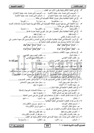59 
انجبة انثبنث 
المعنل في الكينياء للجاىوية العامة 5102 
انك مٍ بٍء انكهرث خٍ 
في الخلية الإلكتروليتية يكون الأنوت هو الق س ..............  -3 
ر - الموجس الذي تحتث حنته حملية الأكلتة س - الموجس الذي تحتث حنته حملية الاختزال 
جـ - اللالس الذي تحتث حنته حملية الاختزال ت - اللالس الذي تحتث حنته حملية الأكلتة 
في الخلية الجلفانية يمكن تحويل ال اقة الكيميائية إل اقة ................  -4 
ر - حركية س - مغنا يلية جـ - حرارية ت - كهربية 
الأنظمة التي يتم فيها تحويل ال اقة الكيميائياة إلا اقاة كهربياة نتيجاة لحاتوث تفااحلات ركلاتة  -5 
واختزال بشكل تلقائي هي خلايا ................... 
ر - إلكتروليتية س - جلفانية جـ - إلكترونية ت - شملية 
في الخلية الجلفانية يمكن الحصول حل تيار كهربي نتيجة حتوث تفاحل ................  -6 
ر - ركلتة فق س - اختزال فق 
جـ - ركلتة واختزال تلقائي ت - ركلتة واختزال غير تلقائي 
الرمز الاصا لاحي لخلياة جلفانياة مكوناة مان فلازي النحااس والخارصاين كال منهماا مغماور فاي  -7 
محلول رحت رملاح ويوصل بين المحلولين قن رة ملحية هو ................. 
ر - 
2 0 2 0 Zn Zn Cu Cu   Zn0 Zn2 Cu2 Cu س - 0 
Cu0 Cu2 Zn0 Zn2 - ت Cu2 Cu0 Zn2 Zn جـ - 0 
يتم قياس جهوت الأق اس بالتختام .................  -8 
ر - خلية تانيال س - ق س الهيتروچين القيالي 
جـ - ق س الفصة القيالي ت - ق س الأكلجين القيالي 
) جهت ق س الهيتروچين القيالي يلاوي ............. ڤولت )مصر أول 03  -9 
) ر - ) 4( س - )- 4( جـ - )صفر( ت - ) 6,4 
جهت ق س الهيتروچين القيالي ل قيمة ...................   
ر - موجبة س - لالبة جـ - صفر ت - موجبة ولالبة 
تزتات قترة العنصر المتقتم في الللللة حل رت العنصر الذي يلي من محلول رحت رملاح كلما :  -11 
ر - زات الفرا بين جهتي تنكلت العنصرين س - زات الفرا بين جهتي اختزال العنصرين 
جـ - زات البعت في الترتيس بين العنصرين ت - جميع ما لبا 
1 ڤولت( فإن حنصر الصوتيوم .............. ,, إذا كان جهت الاختزال القيالي للصوتيوم هو )- 4  -11 
ر - يحل محل هيتروچين الماء س - يحل محل هيتروچين الأحماض 
1 ڤولت ت - جميع ما لبا ,, جـ - جهت تنكلته 4 
تقوم القن رة الملحية في خلية تانيال بـ .................  -12 
ر - التوصيل بين محلولي نصفي الخلية س - معاتلة الشحنات الموجبة واللالبة 
جـ - تكوين فرا جهت بين نصفي الخلية ت - جميع ما لبا 
إذا حتث تفاحل ركلتة – اختزال بالتختام تيار كهربي خارجي تلم العملية ...................  -13 
ر - تعاتل س - تحليل كهربي جـ - رلترة ت - تميؤ 
من فوائت القن رة الملحية في الخلية الجلفانية ...................  -14 
ر - تلم بانتقال الأيونات س - تلم بلريان الإلكترونات 
جـ - تمنع انتقال الأيونات ت - تمنع لريان الإلكترونات 
يحتث تفاحل الأكلتة والاختزال حن ريا .................  -15 
ر - اكتلاس إلكترونات فق س - فقت إلكترونات فق 
جـ - فقت واكتلاس إلكترونات ت - حتم فقت رو اكتلاس إلكترونات 
الق س الذي تحتث حنته حملية ركلتة في الخلايا الإلكتروليتية هو الق س ................  -16 
ر - اللالس س - الأنوت جـ - الكاثوت ت - )ر,جـ( مع اً 
 