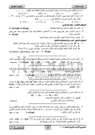 2 Zn 2H H Zn   مصر أول 04 ( )أجب بيفشك( (    
2 H Cu 2H Cu      
60 
انجبة انثبنث 
المعنل في الكينياء للجاىوية العامة 5102 
انك مٍ بٍء انكهرث خٍ 
الق س الذي يحتث حنته حملية الاختزال في الخلايا الجلفانية هو الق س ................  -17 
ر - اللالس س - الأنوت جـ - الكاثوت ت - )ر,س( مع اً 
6 فولات , - 6,10 ,, إذا كانت قيمة جهوت الاختزال القيالية لكل من الخارصاين والنيكال هاي - 3  -18 
ڤولت حل الترتيس فإن ا.ت.ك للخلية هي ................... ڤولت 
) 6( ت - ) 6,20 ,, ر - ) 6,00 ( س - )- 6,20 ( جـ - ) 3 
انضؤال انثبنث : عهم نمب أٌت : 
) -1 الأنوت هو الق س اللالس في الخلية الجلفانية )مصر أول 84 ، السودان أول 01 
-2 لا يحل النحاس محل هيتروچين الماء رو الأحماض المخففة بينما يحل الصوتيوم محل هيتروچين 
) الأحماض والماء )مصر أول 00 
-3 حناصر مقتمة للللة الجهوت الكهربية حوامل مختزلة قوية 
انضؤال انراثع : أجت عه انمضبئم انتبن خٍ : 
1,6 ( فولت حل الترتيس وكل منهما ثنائ التكافؤ -( , ) حنصران جهت تنكلتهما ) 1,4 B د,د A -1 
ما هو الرمز الاص لاح للخلية الت يمكن رن تتكون منهما؟  
احلس القوة التافعة الكهربية لهذه الخلية وهل يصتر حنها تيار كهرب رم لا؟ ولماذا؟  
)مصر أول 00 ( )الحل : 0 فولت – ييتخ عي اَ تيار ك رَبي – لأ قينت اَ موجبة( 
ـــــــــــــــــــــــــــــــــــــــــــــــــــــــــــــــــــــــــــــــــ 
-2 اكتااس الرمااز الاصاا لاح للخليااة الجلفانيااة ا تًيااة موصااحاً العاماال المؤكلاات حلماااً باانن جهاات تنكلاات 
الخارصين هو 1,76 د نل د 2 
ـــــــــــــــــــــــــــــــــــــــــــــــــــــــــــــــــــــــــــــــــ 
-3 اكتس الرمز الاص لاح للخلية الجلفانية ا تًية مبينااً العامال المؤكلات والعامال المختازل وقيماة القاوة 
التافعة الكهربية للخلية 2 
حلماً بنن جهت تنكلت النحاس = - 1,34 د نل . )مصر أول 01 ( )الحل : 13,0 فولت( 
ـــــــــــــــــــــــــــــــــــــــــــــــــــــــــــــــــــــــــــــــــ 
ثام احلاس Ag+/Ag وق اس Sn2+/Sn اكتس الرمز الاص لاحي لخلية جلفانية مكوناة مان ق اس  -4 
ا.ت.ك لها إذا حلمت رن جهت الاختزال القيالي لكل من القصتير والفصة حل التوالي )- 1,14 د نل ( 
1,8 د نل ( )الحل : 13,0 فولت( ( , 
ـــــــــــــــــــــــــــــــــــــــــــــــــــــــــــــــــــــــــــــــــ 
اكتس الرمز الاص لاحي للخلية الجلفانية التي يحتث بها التفاحل التالي :  -5 
2 2+ Ni + Fe Ni + Fe   
ادبيتد: ) ر ( الكاثوت والأنوت )المهب والمصعت( 
)س( اتجاه لريان التيار الكهربي )أجب بيفشك( 
ـــــــــــــــــــــــــــــــــــــــــــــــــــــــــــــــــــــــــــــــــ 
-6 خلية جلفانية تتكون من ق س نحاس وآخر فصة فإذا حلمت رن جهوت الاختازال القيالاية للق باين ها 
1,8 ( ڤولت حل الترتيس , احلس ا. ت. ك لهذه الخلية ثم اكتس معاتلات التفاحل التلقاائي ( , )1,34( 
حنت كل من الأنوت والكاثوت. )مصر ثان 04 ( )الحل : 1300 فولت( 
ـــــــــــــــــــــــــــــــــــــــــــــــــــــــــــــــــــــــــــــــــ 
إذا كان جهت الاختزال لكل من النحاس والفصة حل التوالي هو 1,34 دڤنل , 1,8 دڤنل , اكتاس  -7 
الرمز الاص لاحي للخلية المتكونة , ثم احلس ق.ة.ك لها. )الحل : 1300 فولت( 
 