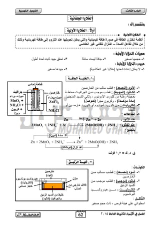 انخلا بٌ الأون خٍ 
ظمقدكخكاتدلإلةزوقد ندصنن دةزوقدأيميز يقدنلإلكنديمأتدك نيلهزدع ةدلإللةانادإلةىدةزوةقدأهنبز يةقدنولةكد 
متدخعلدك زعلد أسة د–دلإخكالإلدكلاز ندغيندلإ عأزسن 
+ 2+ 
2 4 3 Zn + 2MnO + 2NH  Zn + 2MnO(OH) + 2NH 
62 
انجبة انثبنث 
المعنل في الكينياء للجاىوية العامة 5102 
انك مٍ بٍء انكهرث خٍ 
الخلايا الجلفاىية : 
وتنقشم إلى : 
أولاً : الخلايا الأولية : 
د 
د 
د 
د 
مميزات الخلايا الأولية : 
-1 حجمها صغير 2-دجافة ليلت لائلة 3- تحقا جهت ثابت لمتة ر ول 
عيوب الخلايا الأولية : 
-1 لا يمكن إحاتة شحنها )خلايا غير انعكالية( 2- جهتها صغير 
1( الخليــة الجافــة : ( 
-1 لإلأ نةد)لإلمصعة(د: ق س لالس من الخارصين 
-2 لإلأةةز نةد)لإلمهةةبة(د: ق ااس موجااس ماان الجرافياات محا ااة 
بعجينة ر بة من كلوريت الأمونيوم , وثاني ركلايت المنجنياز 
)مزة دمؤأسة ( , وكربون مجزر )أمنصل( 
-3 إلأكننليةة د: ماان كلورياات رمونيااوم رو كلورياات خارصااين رو 
كليهما 
-4 لإلك زعع د: 
ع ةدلإلأ نةد:د 
_ Zn  ساةأك Zn2+ + 2e 
ع ةدلإلأز نةد: 
_ إز ااتث + 
2 4 3 2 د MnO + 2NH + 2e  2MnO(OH) + 2NH 
بزلجمعد: د 
أك سدة (دونأ) 
اخ تزال (دوثاك) 
ق.دة.دكد=د 1,5 د نل د 
2( خليــة الزئبــق : ( 
المكوىــات : 
-1 ةةةنةد)مصةةةعة(د: ق اااس لاااالس مااان 
الخارصين 
-2 أةةز نةد)منجةةب(د: ق ااس موجااس ماان 
ركليت الزئبا 
-3 إلأكننليةةةةةةةة د: ماااااااان هيتروكلاااااااايت 
البوتاليوم 
الشكــل : 
ال واني حل هيئة قرص , ذات حجم صغير 
خزنصيت 
) نة( د 
هيةننأسيةدبنكزسينا 
)إلأكننلي ( د 
زجادمسزمى 
خليةدمتد أسيةدلإلا بقد 
نلإلجنلإ ي د)أز نة( 
عزال 
غعفدخزنجىدمتد 
لإلصلب 
وةعقد ز 
عجي هدسنةلإء 
MnO2 + 
NH4Cl +د 
+دأنبنتد 
مجا د 
خزنصيت 
دعجي هدبيضزءد 
ZnCl2 
+ د 
NH4Cl 
جنلإ ي 
 