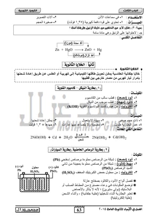 الاستخــداو : 1- في لماحات الأذن 2- آلات التصوير 
المنيــــزات : 1- تحتوي حل قوة تافعة كهربية ) 4,02 فولت( 2- صغيرة الحجم 
)س 8-,( )علل( لابد م التدلص م خلية الزئبل بطريكة آمية ؟ 
جـ : لاحتوائها حل الزئبا وهي ماتة لامة 
التفاعــل الكلــي : 
أك سدة (دونأ) 
Zn + HgO  ZnO + Hg 
انخلا بٌ انثبوى خٌ 
خعيزدجل ز يقدلإ عأزسةيقديمأةتدك نيةلدةزوكهةزدلإلأيميز يةقدإلةىدأهنبيةقد ندلإلعأة دعةتدةنيةقدإعةزة د ة هزد 
بإمنلإندكيزندأهنبندمتدمصةندخزنجندبيتدوةبيهز 
63 
انجبة انثبنث 
المعنل في الكينياء للجاىوية العامة 5102 
انك مٍ بٍء انكهرث خٍ 
ك ثىد )+( 
PbO2 
أ ىد )-( 
Pb 
هحلىث 
H2SO4 
اخ تزال(دوثاك) 
ثاىياً : الخلايا الجاىوية : 
د 
د 
د 
د 
1( بطارية الييكل – كادميوو القلوية : ( 
المكوىــات : 
-1 نةد)مصعة(د: ق س لالس من الكاتميوم 
-2 أز نةد)مهبة(د: ق س موجس من النيكل 
(KOH) -3 إلأكننلي د: من هيتروكليت البوتاليوم القلوية 
المنيــزات : 
-1 ذات حجم صغير 2- لهلة الالتعمال 3- يمكن إحاتة شحنها 
-4 حمر الب ارية ويل 5- مصمتة ولا يتصاحت منها غازات 6- جهتها = 4,0 ڤولت 
التفاعل الكلي الحادخ : 
2NiO(OH) + Cd + 2H2O 
ت فري غ 
شحن 
2Ni(OH)2 + Cd(OH)2 
2( بطارية الرصاص الحامضية )بطارية الشيارات( : ( 
المكوىات : 
(Pb) -1 نةد)مصعة(د: شبكة من الرصاص مملوءة برصاص إلفنجي 
-2 مهبةد)أز نة(د: شبكة من الرصاص مملوءة بعجينة مان ثااني 
(PbO ركليت الرصاص ( 2 
(H2SO -3 إلأكننلي د: من محلول حمض الكبريتيك المخف ( 4 
تفصل رلوا الأنوت والكاثوت بصفائ حازلة  
توصاع المكونااات فااي وحاااء مصانوع مان الم ااا الصالس رو  
البلالتيك )بولي لتيرين( ؛ لأن لا يتنثر بالأحماض 
تعتبر الب ارية رثنااء تشاغيلها )خلياة جلفانياة( , ورثنااء الشاحن  
)خلية إلكتروليتية( 
 