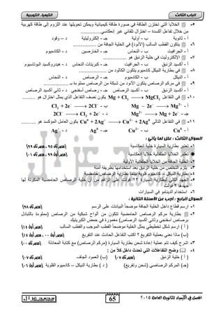 65 
انجبة انثبنث 
المعنل في الكينياء للجاىوية العامة 5102 
انك مٍ بٍء انكهرث خٍ 
الخلايا التي تختزن ال اقة في صورة اقة كيميائية ويمكن تحويلها حنت اللزوم إل اقة كهربية  -5 
من خلال تفاحل ركلتة – اختزال تلقائي غير إنعكالي.............. 
ر - ثانوية س - رولية جـ - إلكتروليتية ت – وقوت 
يتكون الق س اللالس )الأنوت( في الخلية الجافة من ................  -6 
ر - الجرافيت س - النحاس جـ - الخارصين ت - الكاتميوم 
الإلكتروليت في خلية الزئبا هو ................  -7 
ر - ركليت الزئبا س - الجرافيت جـ - كبريتات النحاس ت - هيتروكليت البوتاليوم 
في ب ارية النيكل كاتميوم يتكون الكاثوت من ...................  -8 
ر - النيكل س - الكاتميوم جـ - الرصاص ت - النحاس 
في مركم الرصاص يتكون الأنوت من شبكة من الرصاص مملوءة بـ .................  -9 
ر - ركليت الزئبا س - ركليت الرصاص جـ - رصاص رلفنجي ت - ثاني ركليت الرصاص 
يكون نص التفاحل الذي يمثل اختزال هو ......... Mg + Cl2  MgCl في التفاحل 2  -11 
Cl2 + 2e  2Cl - س Mg  2e  Mg2 - ر 
2Cl  Cl2 + 2e - ت Mg2  Mg + 2e - جـ 
يكون العامل المؤكلت هو .......... Cu0 + 2Ag  Cu2 + 2Ag في التفاحل التالي 0  -11 
Ag - ت Ag جـ - 0 Cu2 - س Cu ر - 0 
انضؤال انثبنث : عهم نمب أٌت : 
) -1 تعتبر ب ارية الليارة خلية انعكالية )مصر ثان 84 ، مصر ثان 88 
) تعتبر الخلايا الجلفانية خلايا انعكالية )مصر أول 88 ، مصر ثان 00  
-2 الخلية الجافة من الخلايا الجلفانية الأولية 
-3 يلزم التخلص من خلية الزئبا بعت التختامها ب ريقة آمنة 
-4 ب ارية النيكل – كاتميوم قلوية بينما ب ارية الرصاص حامصية 
-5 الجهت الكلي لب ارية الليارة 41 فولت حل الرغم من رن خلية الرصاص الحامصية المكونة لها 
جهتها 1 فولت 
-6 التختام التينامو في الليارات 
انضؤال انراثع : أجت عه الأصئهخ انتبن خٍ : 
) -1 ارلم ق اع تاخل الخلية الجافة موصحاً البيانات حل الرلم )مصر ثان 87 
ب ارية مركم الرصاص الحامصية تتكون من رلوا شبكية من الرصاص )مملوءة بالتباتل  -2 
برصاص الفنجي وثاني ركليت الرصاص( مغمورة في حمض الكبريتيك 
) ) ر ( ارلم شكل تخ ي ي يمثل الخلية موصحاً الق س الموجس والق س اللالس )مصر أول 03 
) )س( ماذا نعني بعملية التفريغ ؟ اكتس التفاحل الحاتث حنت التفريغ )مصر أول 00 ، مصر أول 03 
) -3 اشر كي تتم حملية إحاتة شحن ب ارية الليارة )مركم الرصاص( مع كتابة المعاتلة )مصر ثان 00 
نض دلإلك زعع دلإلكندك ةثدةلإخلدأع دمتد:  -4 
) ) ر ( خلية الزئبا )مصر ثان 06 ( )س( العموت الجا )مصر ثان 06 
) )جـ( المركم الرصاصي )شحن وتفريغ( ) ت ( ب ارية النيكل – كاتميوم القلوية )مصر أول 05 
 